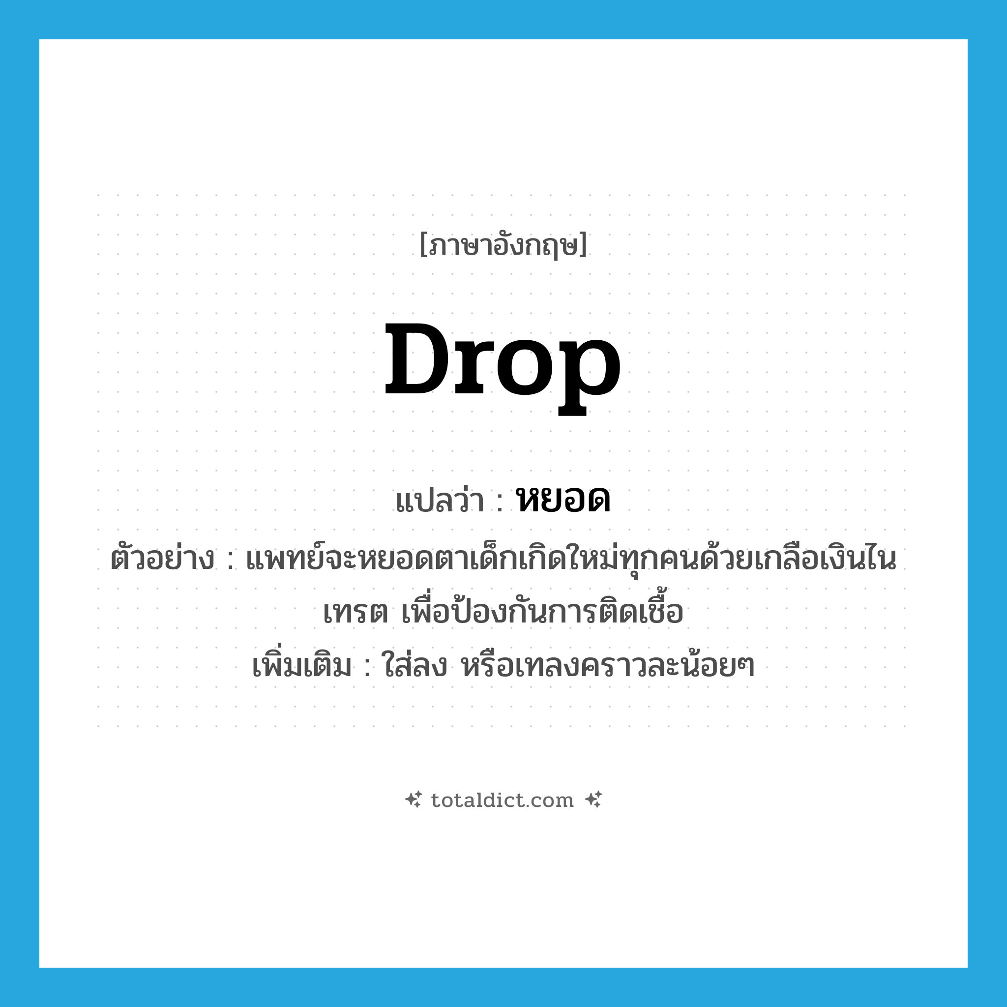 drop แปลว่า?, คำศัพท์ภาษาอังกฤษ drop แปลว่า หยอด ประเภท V ตัวอย่าง แพทย์จะหยอดตาเด็กเกิดใหม่ทุกคนด้วยเกลือเงินไนเทรต เพื่อป้องกันการติดเชื้อ เพิ่มเติม ใส่ลง หรือเทลงคราวละน้อยๆ หมวด V