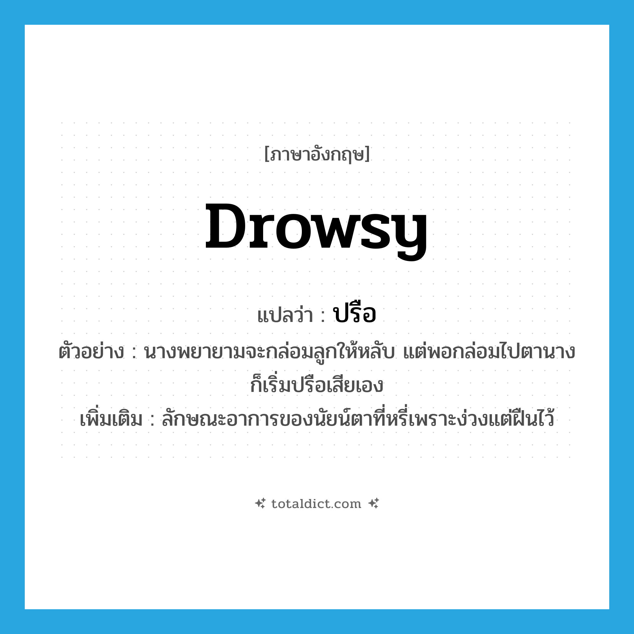 drowsy แปลว่า?, คำศัพท์ภาษาอังกฤษ drowsy แปลว่า ปรือ ประเภท V ตัวอย่าง นางพยายามจะกล่อมลูกให้หลับ แต่พอกล่อมไปตานางก็เริ่มปรือเสียเอง เพิ่มเติม ลักษณะอาการของนัยน์ตาที่หรี่เพราะง่วงแต่ฝืนไว้ หมวด V