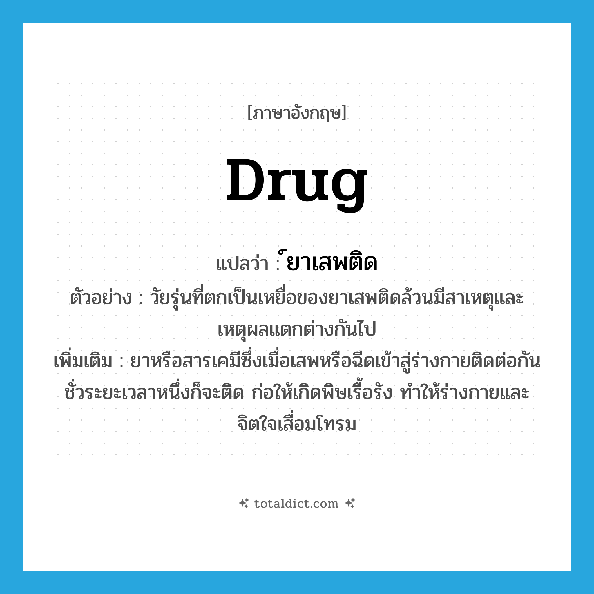 drug แปลว่า?, คำศัพท์ภาษาอังกฤษ drug แปลว่า ์ยาเสพติด ประเภท N ตัวอย่าง วัยรุ่นที่ตกเป็นเหยื่อของยาเสพติดล้วนมีสาเหตุและเหตุผลแตกต่างกันไป เพิ่มเติม ยาหรือสารเคมีซึ่งเมื่อเสพหรือฉีดเข้าสู่ร่างกายติดต่อกันชั่วระยะเวลาหนึ่งก็จะติด ก่อให้เกิดพิษเรื้อรัง ทำให้ร่างกายและจิตใจเสื่อมโทรม หมวด N