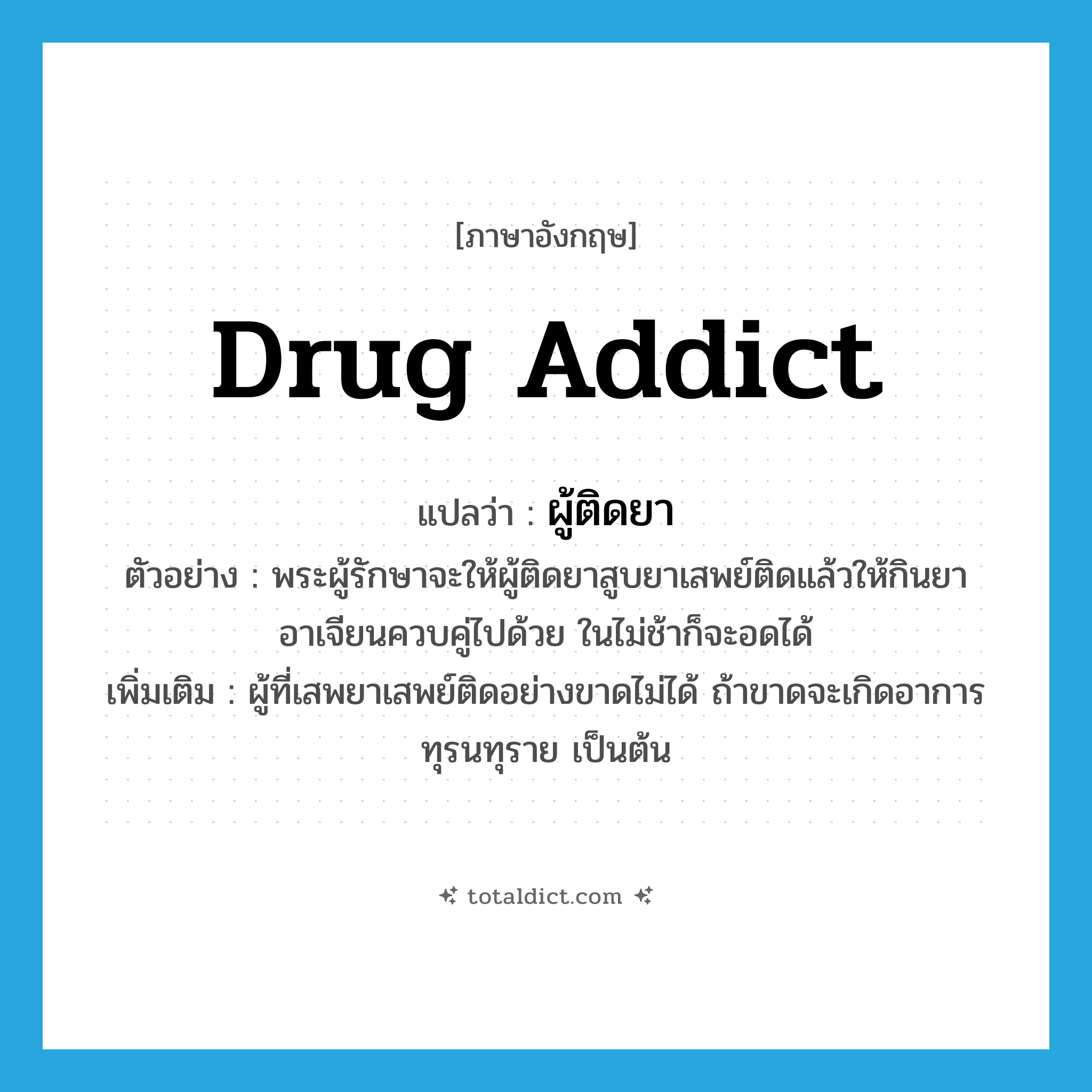 drug addict แปลว่า?, คำศัพท์ภาษาอังกฤษ drug addict แปลว่า ผู้ติดยา ประเภท N ตัวอย่าง พระผู้รักษาจะให้ผู้ติดยาสูบยาเสพย์ติดแล้วให้กินยาอาเจียนควบคู่ไปด้วย ในไม่ช้าก็จะอดได้ เพิ่มเติม ผู้ที่เสพยาเสพย์ติดอย่างขาดไม่ได้ ถ้าขาดจะเกิดอาการทุรนทุราย เป็นต้น หมวด N