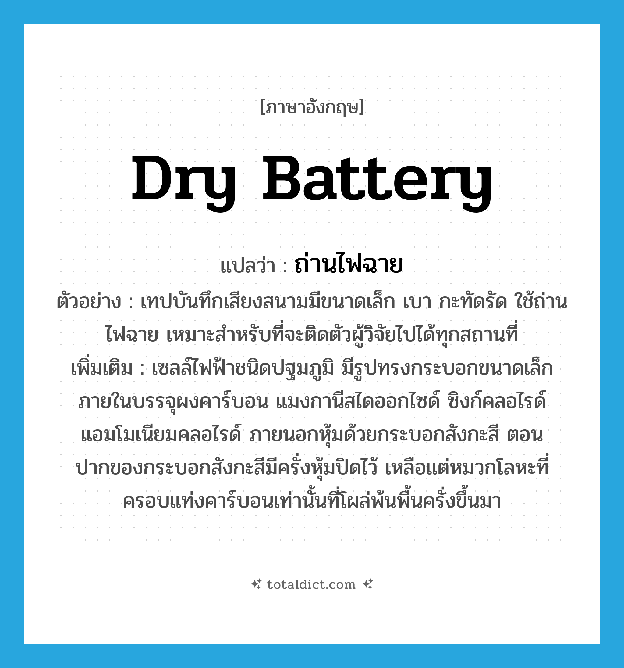 dry battery แปลว่า?, คำศัพท์ภาษาอังกฤษ dry battery แปลว่า ถ่านไฟฉาย ประเภท N ตัวอย่าง เทปบันทึกเสียงสนามมีขนาดเล็ก เบา กะทัดรัด ใช้ถ่านไฟฉาย เหมาะสำหรับที่จะติดตัวผู้วิจัยไปได้ทุกสถานที่ เพิ่มเติม เซลล์ไฟฟ้าชนิดปฐมภูมิ มีรูปทรงกระบอกขนาดเล็ก ภายในบรรจุผงคาร์บอน แมงกานีสไดออกไซด์ ซิงก์คลอไรด์ แอมโมเนียมคลอไรด์ ภายนอกหุ้มด้วยกระบอกสังกะสี ตอนปากของกระบอกสังกะสีมีครั่งหุ้มปิดไว้ เหลือแต่หมวกโลหะที่ครอบแท่งคาร์บอนเท่านั้นที่โผล่พ้นพื้นครั่งขึ้นมา หมวด N