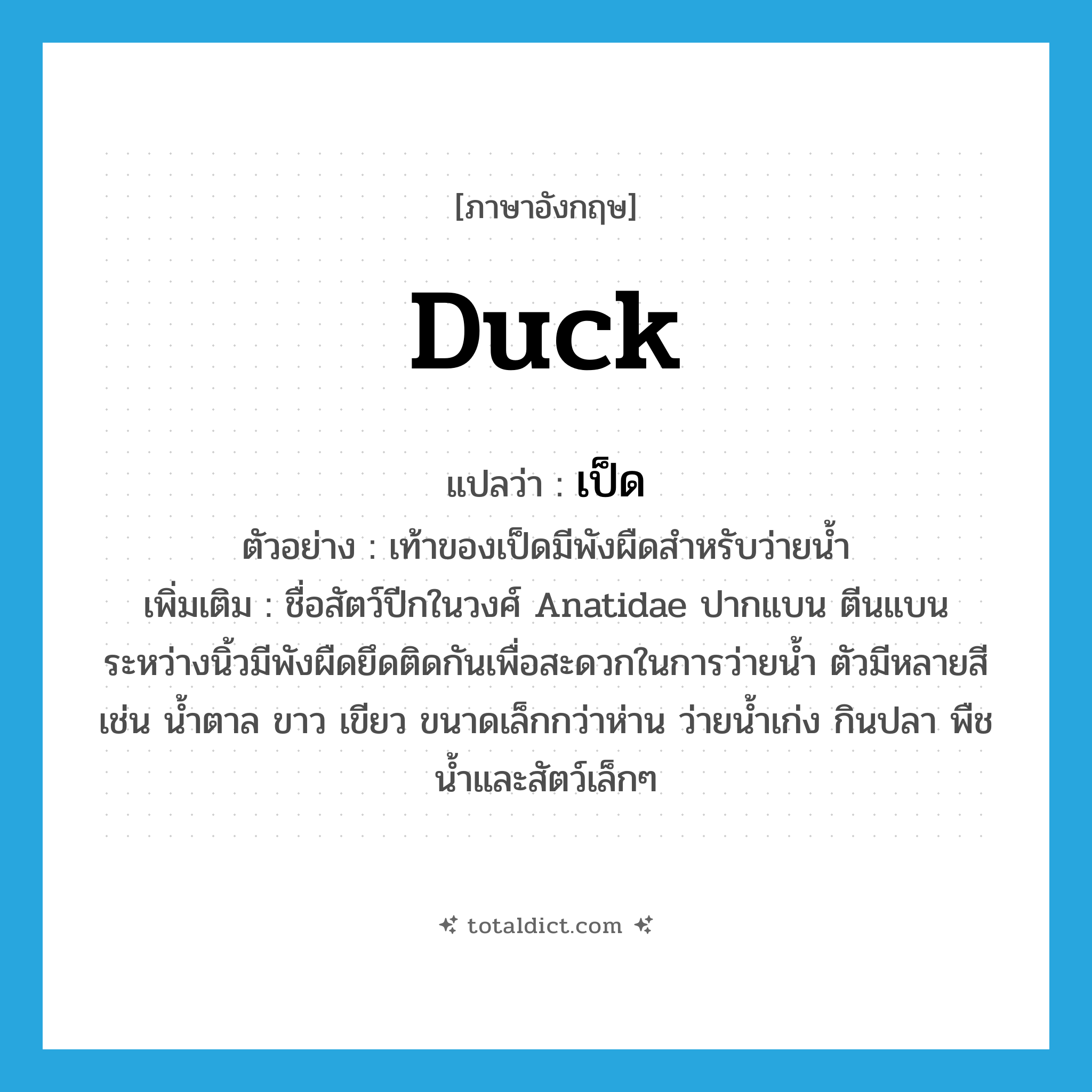 duck แปลว่า?, คำศัพท์ภาษาอังกฤษ duck แปลว่า เป็ด ประเภท N ตัวอย่าง เท้าของเป็ดมีพังผืดสำหรับว่ายน้ำ เพิ่มเติม ชื่อสัตว์ปีกในวงศ์ Anatidae ปากแบน ตีนแบน ระหว่างนิ้วมีพังผืดยึดติดกันเพื่อสะดวกในการว่ายน้ำ ตัวมีหลายสี เช่น น้ำตาล ขาว เขียว ขนาดเล็กกว่าห่าน ว่ายน้ำเก่ง กินปลา พืชน้ำและสัตว์เล็กๆ หมวด N