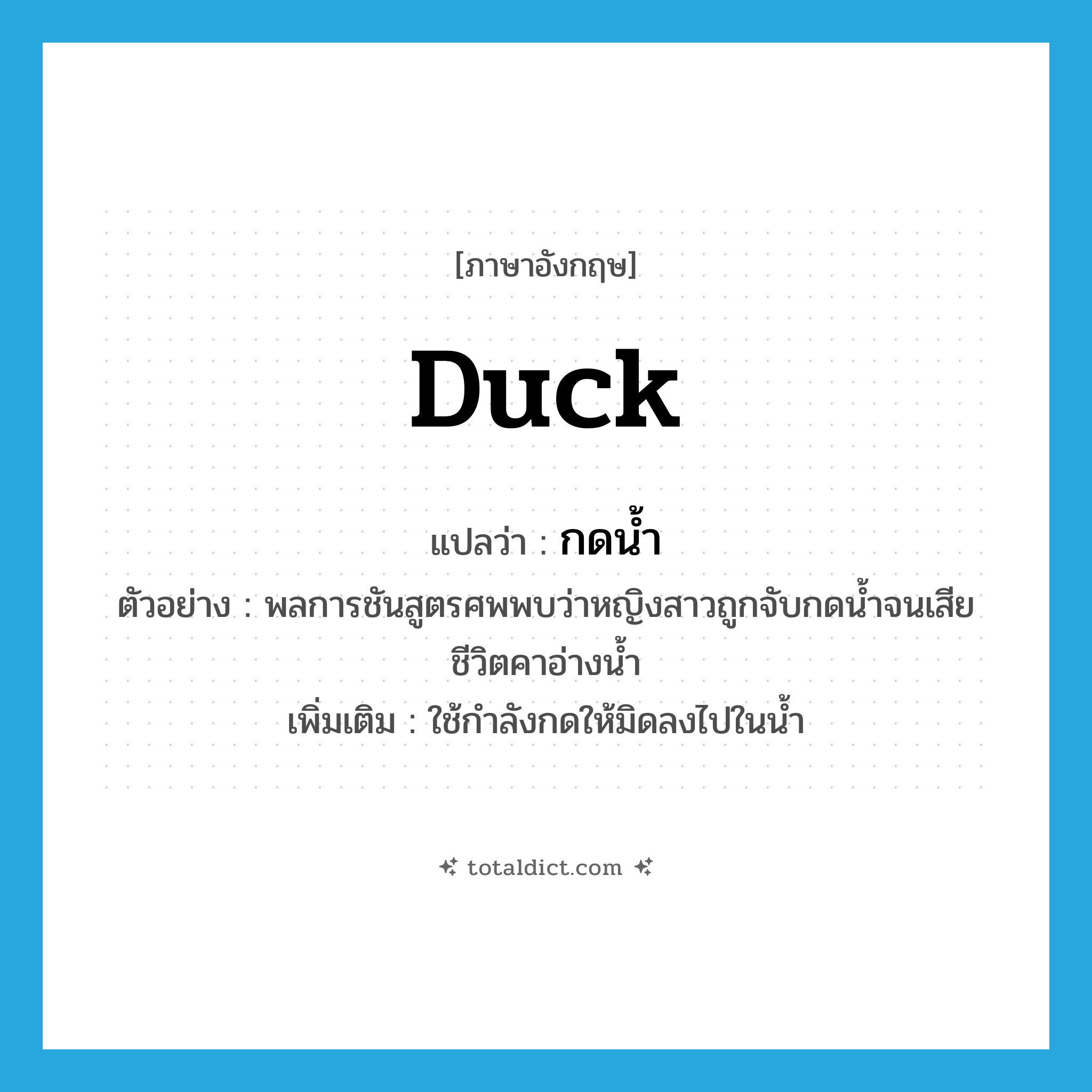 duck แปลว่า?, คำศัพท์ภาษาอังกฤษ duck แปลว่า กดน้ำ ประเภท V ตัวอย่าง พลการชันสูตรศพพบว่าหญิงสาวถูกจับกดน้ำจนเสียชีวิตคาอ่างน้ำ เพิ่มเติม ใช้กำลังกดให้มิดลงไปในน้ำ หมวด V