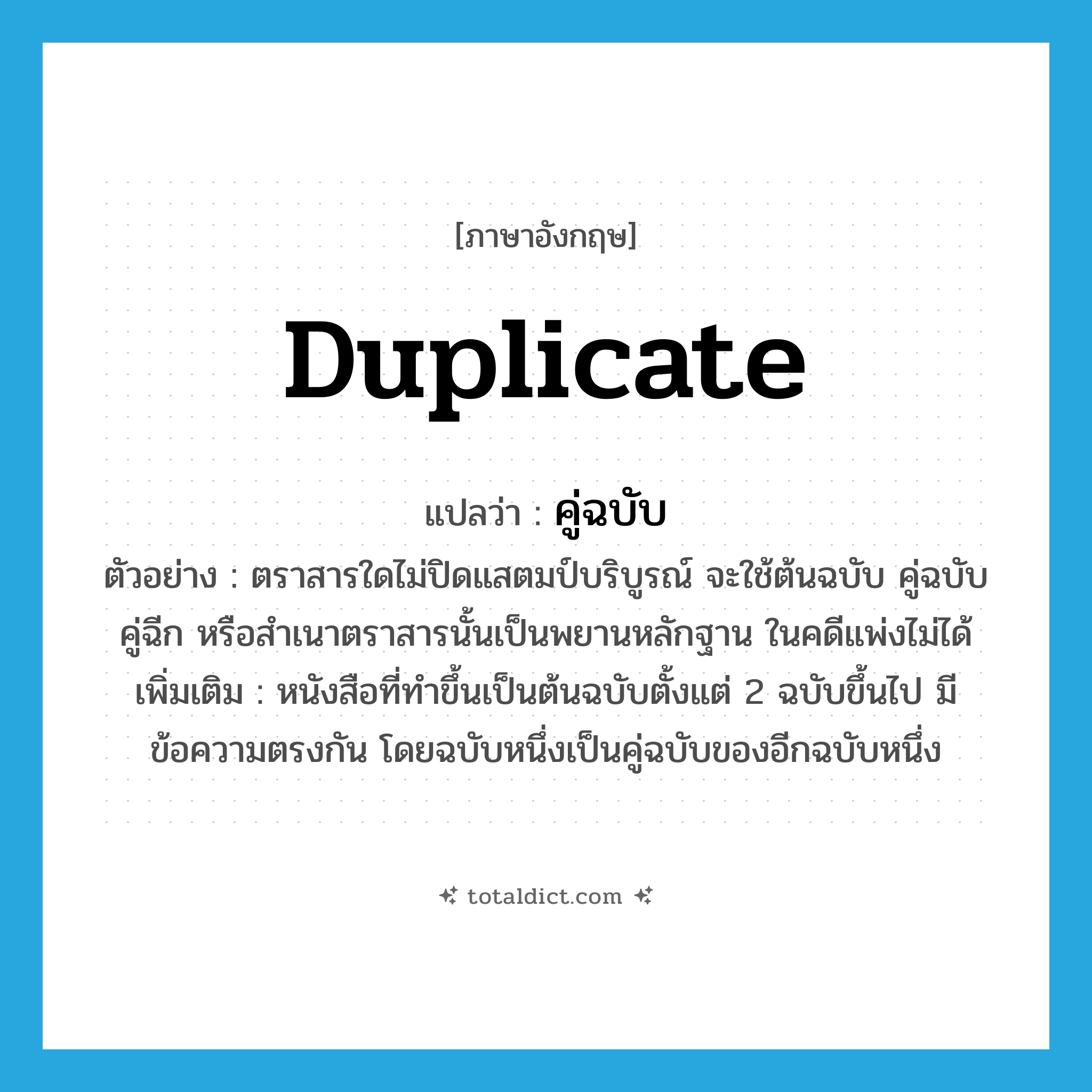 duplicate แปลว่า?, คำศัพท์ภาษาอังกฤษ duplicate แปลว่า คู่ฉบับ ประเภท N ตัวอย่าง ตราสารใดไม่ปิดแสตมป์บริบูรณ์ จะใช้ต้นฉบับ คู่ฉบับ คู่ฉีก หรือสำเนาตราสารนั้นเป็นพยานหลักฐาน ในคดีแพ่งไม่ได้ เพิ่มเติม หนังสือที่ทำขึ้นเป็นต้นฉบับตั้งแต่ 2 ฉบับขึ้นไป มีข้อความตรงกัน โดยฉบับหนึ่งเป็นคู่ฉบับของอีกฉบับหนึ่ง หมวด N