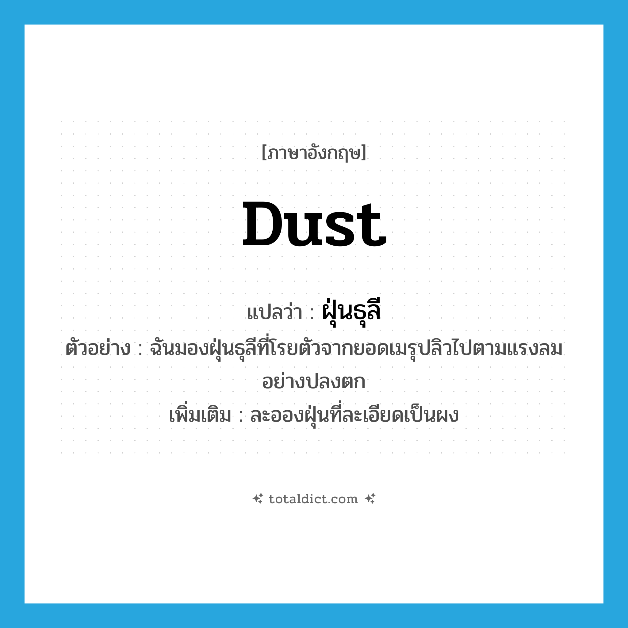 dust แปลว่า?, คำศัพท์ภาษาอังกฤษ dust แปลว่า ฝุ่นธุลี ประเภท N ตัวอย่าง ฉันมองฝุ่นธุลีที่โรยตัวจากยอดเมรุปลิวไปตามแรงลมอย่างปลงตก เพิ่มเติม ละอองฝุ่นที่ละเอียดเป็นผง หมวด N