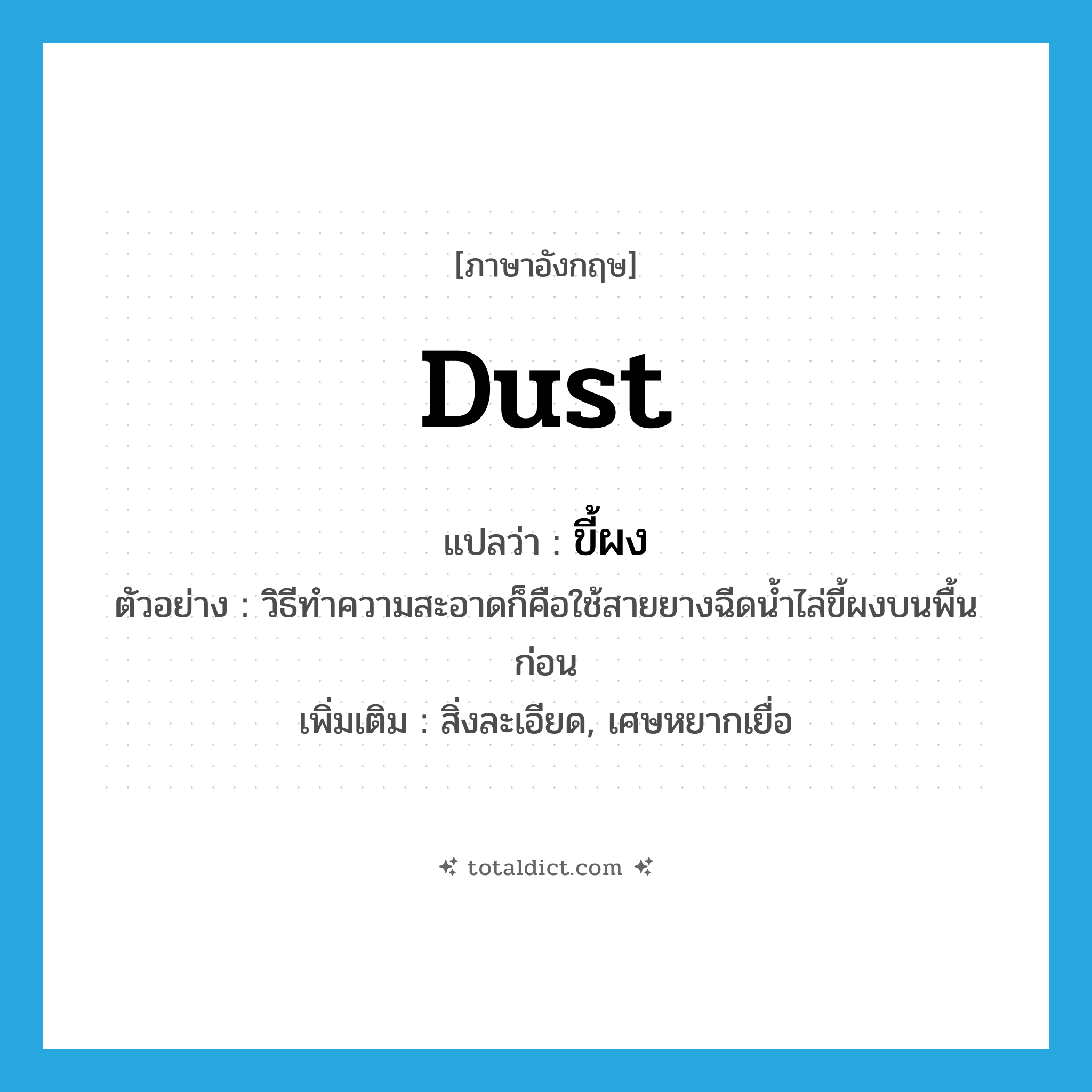 dust แปลว่า?, คำศัพท์ภาษาอังกฤษ dust แปลว่า ขี้ผง ประเภท N ตัวอย่าง วิธีทำความสะอาดก็คือใช้สายยางฉีดน้ำไล่ขี้ผงบนพื้นก่อน เพิ่มเติม สิ่งละเอียด, เศษหยากเยื่อ หมวด N