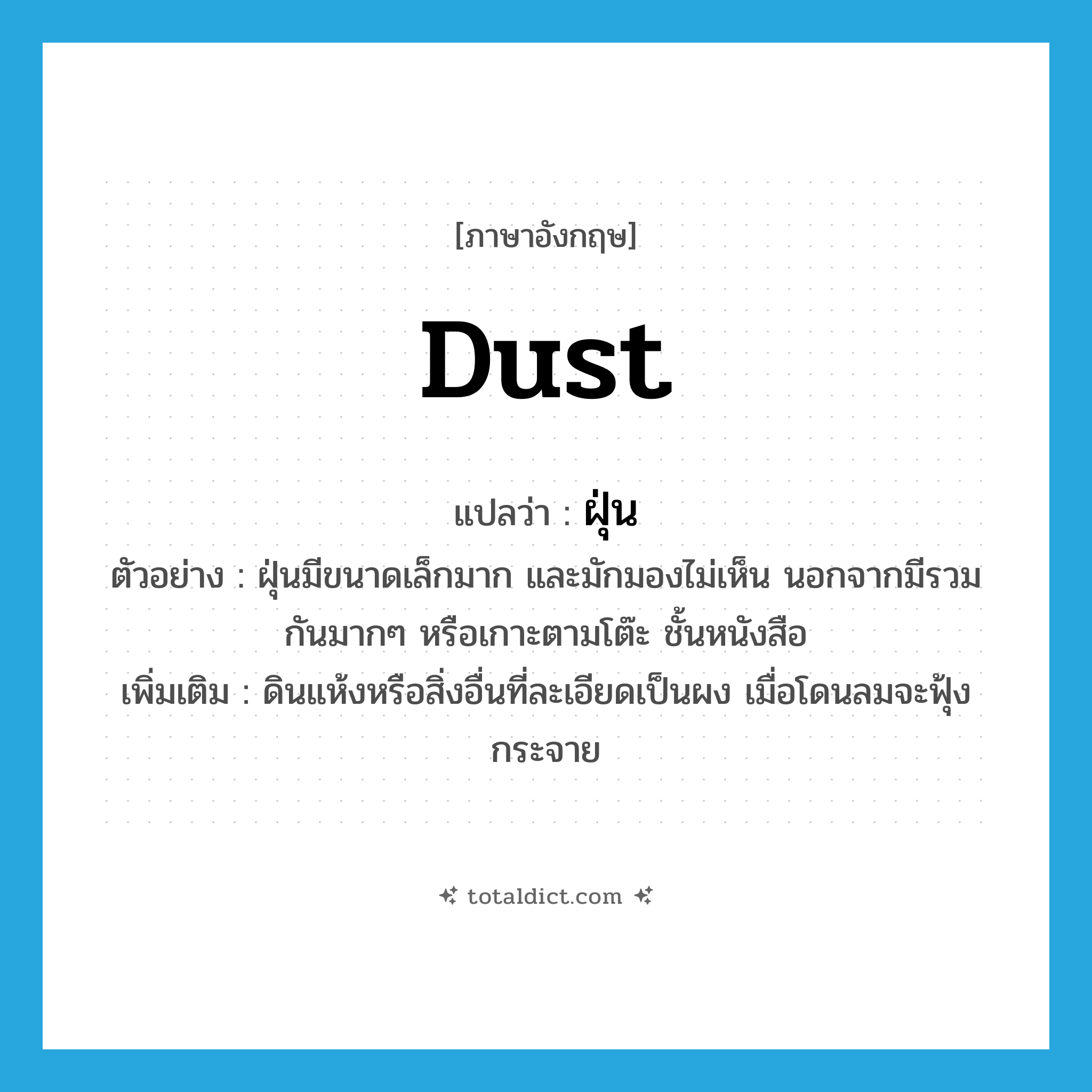 dust แปลว่า?, คำศัพท์ภาษาอังกฤษ dust แปลว่า ฝุ่น ประเภท N ตัวอย่าง ฝุ่นมีขนาดเล็กมาก และมักมองไม่เห็น นอกจากมีรวมกันมากๆ หรือเกาะตามโต๊ะ ชั้นหนังสือ เพิ่มเติม ดินแห้งหรือสิ่งอื่นที่ละเอียดเป็นผง เมื่อโดนลมจะฟุ้งกระจาย หมวด N