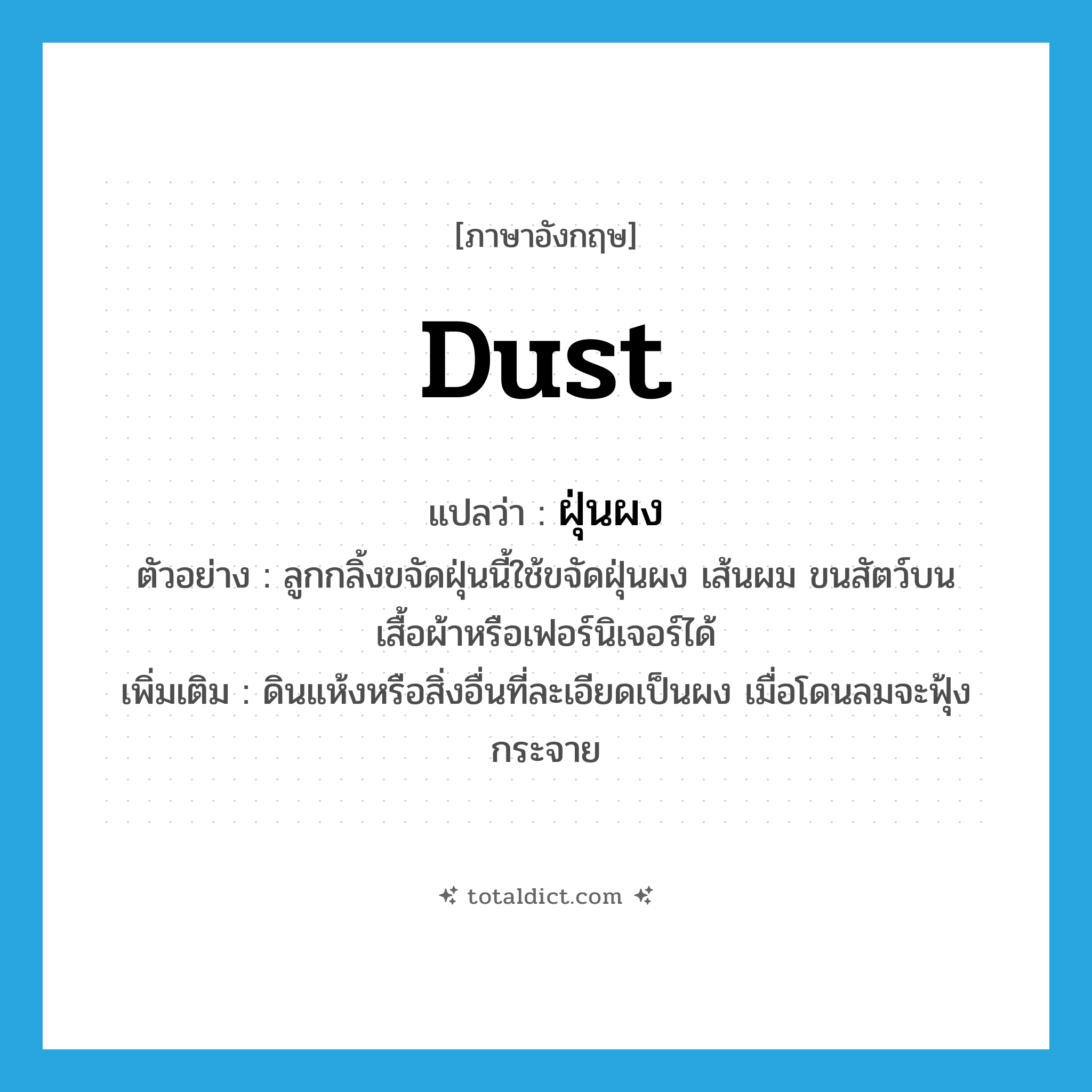 dust แปลว่า?, คำศัพท์ภาษาอังกฤษ dust แปลว่า ฝุ่นผง ประเภท N ตัวอย่าง ลูกกลิ้งขจัดฝุ่นนี้ใช้ขจัดฝุ่นผง เส้นผม ขนสัตว์บนเสื้อผ้าหรือเฟอร์นิเจอร์ได้ เพิ่มเติม ดินแห้งหรือสิ่งอื่นที่ละเอียดเป็นผง เมื่อโดนลมจะฟุ้งกระจาย หมวด N