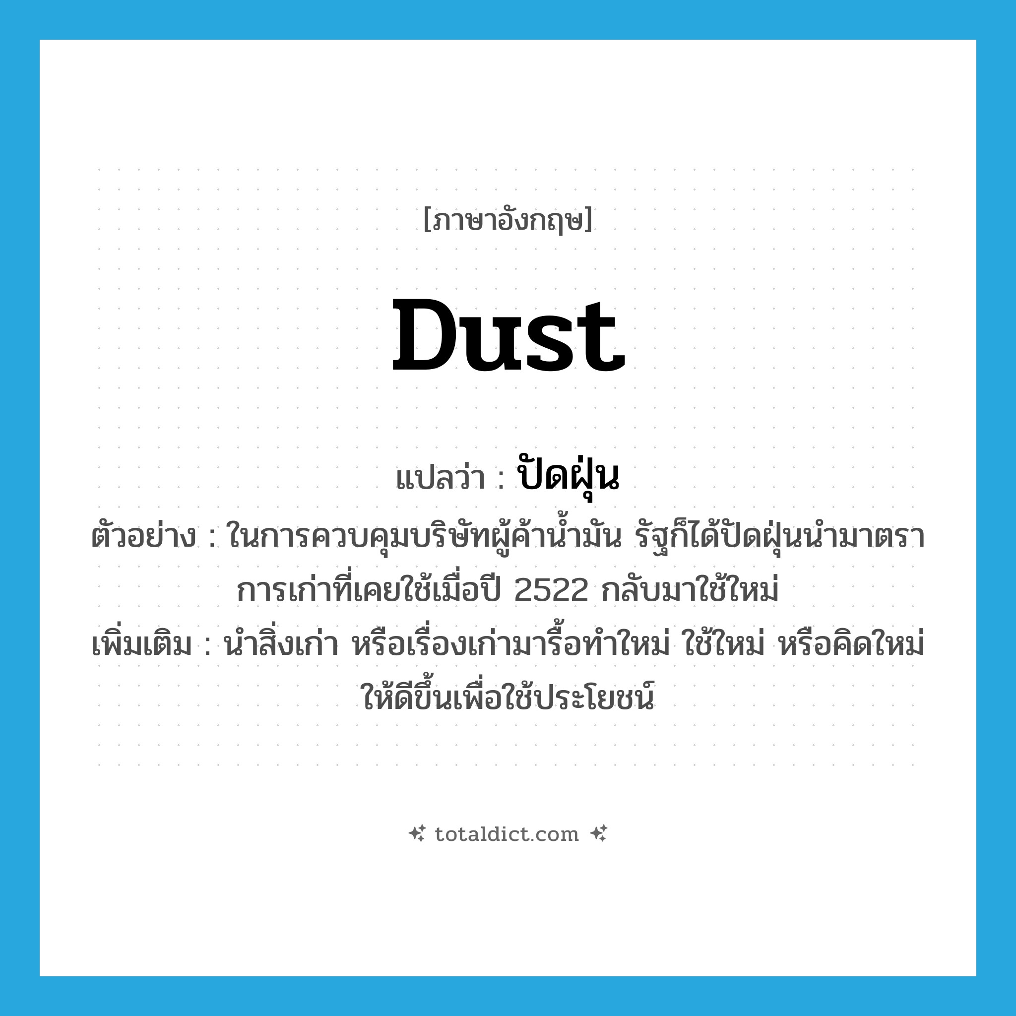 dust แปลว่า?, คำศัพท์ภาษาอังกฤษ dust แปลว่า ปัดฝุ่น ประเภท V ตัวอย่าง ในการควบคุมบริษัทผู้ค้าน้ำมัน รัฐก็ได้ปัดฝุ่นนำมาตราการเก่าที่เคยใช้เมื่อปี 2522 กลับมาใช้ใหม่ เพิ่มเติม นำสิ่งเก่า หรือเรื่องเก่ามารื้อทำใหม่ ใช้ใหม่ หรือคิดใหม่ให้ดีขึ้นเพื่อใช้ประโยชน์ หมวด V