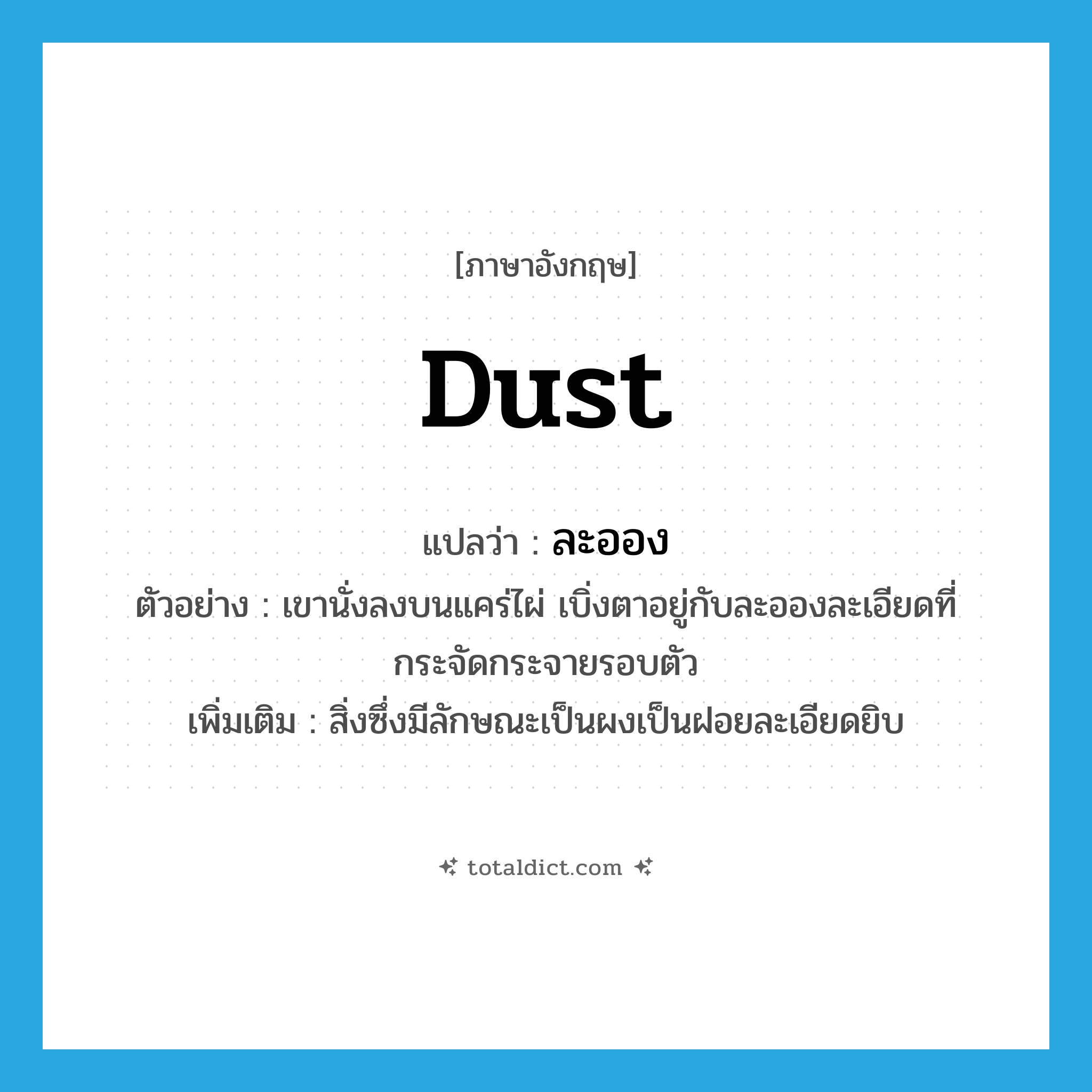 dust แปลว่า?, คำศัพท์ภาษาอังกฤษ dust แปลว่า ละออง ประเภท N ตัวอย่าง เขานั่งลงบนแคร่ไผ่ เบิ่งตาอยู่กับละอองละเอียดที่กระจัดกระจายรอบตัว เพิ่มเติม สิ่งซึ่งมีลักษณะเป็นผงเป็นฝอยละเอียดยิบ หมวด N