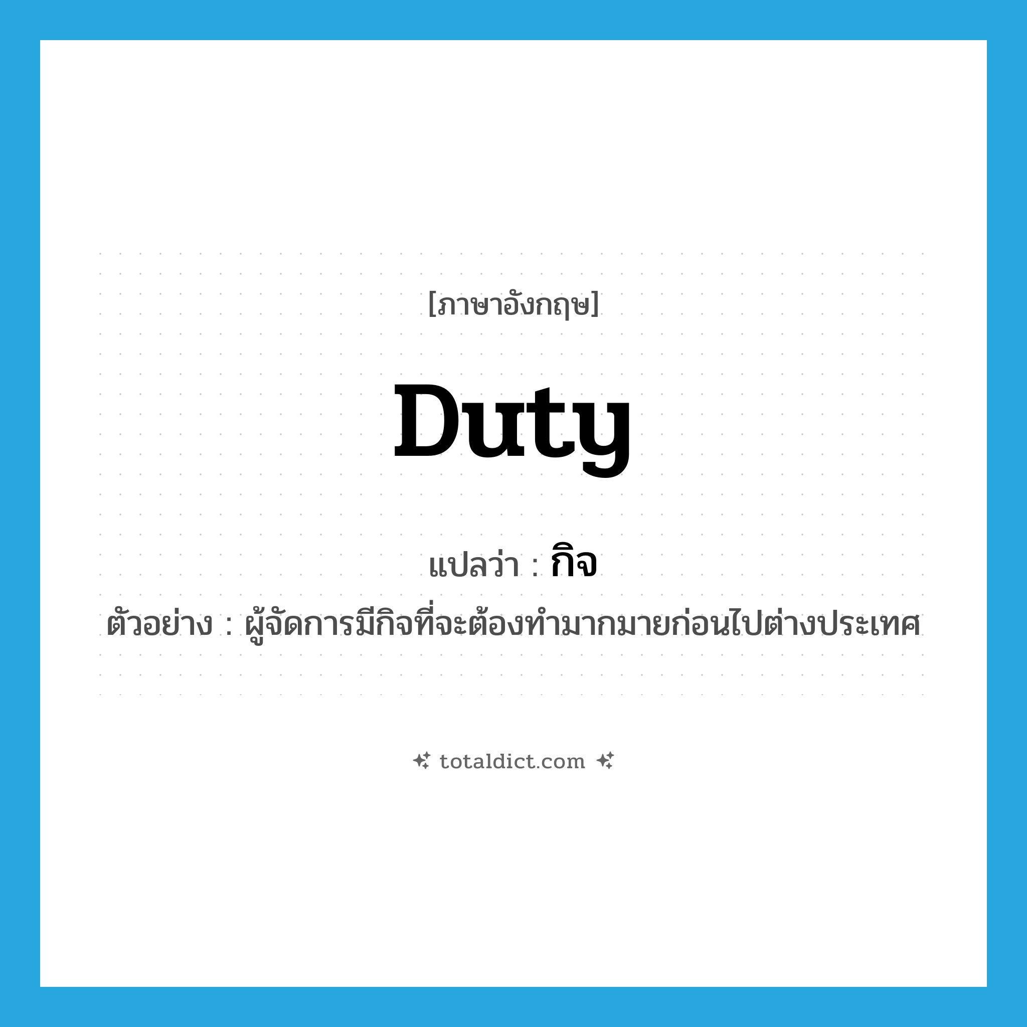 duty แปลว่า?, คำศัพท์ภาษาอังกฤษ duty แปลว่า กิจ ประเภท N ตัวอย่าง ผู้จัดการมีกิจที่จะต้องทำมากมายก่อนไปต่างประเทศ หมวด N