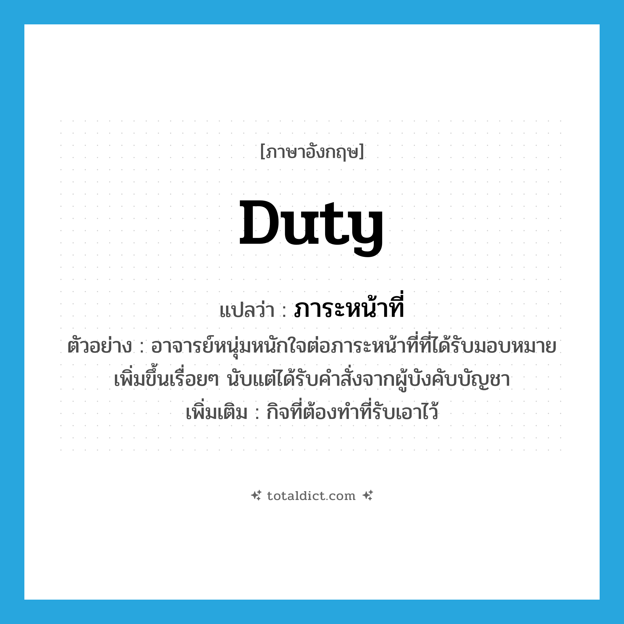 duty แปลว่า?, คำศัพท์ภาษาอังกฤษ duty แปลว่า ภาระหน้าที่ ประเภท N ตัวอย่าง อาจารย์หนุ่มหนักใจต่อภาระหน้าที่ที่ได้รับมอบหมายเพิ่มขึ้นเรื่อยๆ นับแต่ได้รับคำสั่งจากผู้บังคับบัญชา เพิ่มเติม กิจที่ต้องทำที่รับเอาไว้ หมวด N