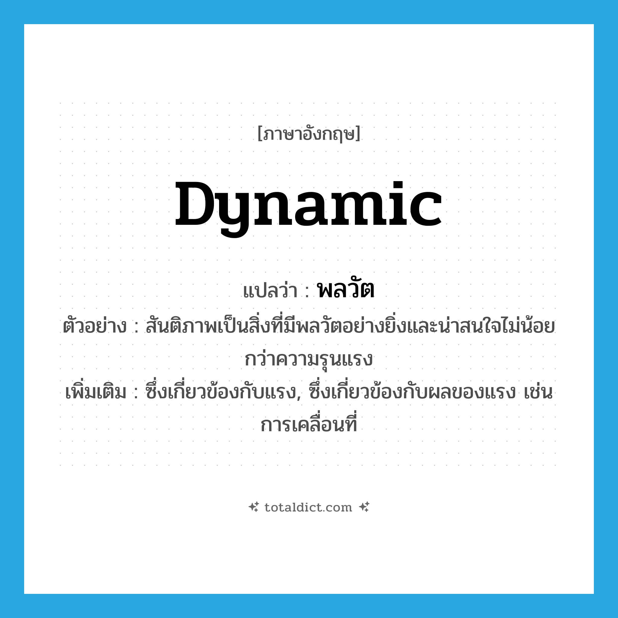 dynamic แปลว่า?, คำศัพท์ภาษาอังกฤษ dynamic แปลว่า พลวัต ประเภท N ตัวอย่าง สันติภาพเป็นสิ่งที่มีพลวัตอย่างยิ่งและน่าสนใจไม่น้อยกว่าความรุนแรง เพิ่มเติม ซึ่งเกี่ยวข้องกับแรง, ซึ่งเกี่ยวข้องกับผลของแรง เช่น การเคลื่อนที่ หมวด N