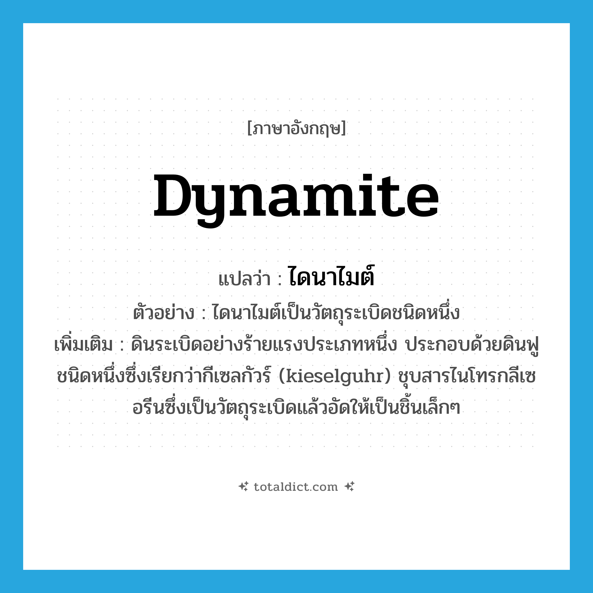 dynamite แปลว่า?, คำศัพท์ภาษาอังกฤษ dynamite แปลว่า ไดนาไมต์ ประเภท N ตัวอย่าง ไดนาไมต์เป็นวัตถุระเบิดชนิดหนึ่ง เพิ่มเติม ดินระเบิดอย่างร้ายแรงประเภทหนึ่ง ประกอบด้วยดินฟูชนิดหนึ่งซึ่งเรียกว่ากีเซลกัวร์ (kieselguhr) ชุบสารไนโทรกลีเซอรีนซึ่งเป็นวัตถุระเบิดแล้วอัดให้เป็นชิ้นเล็กๆ หมวด N