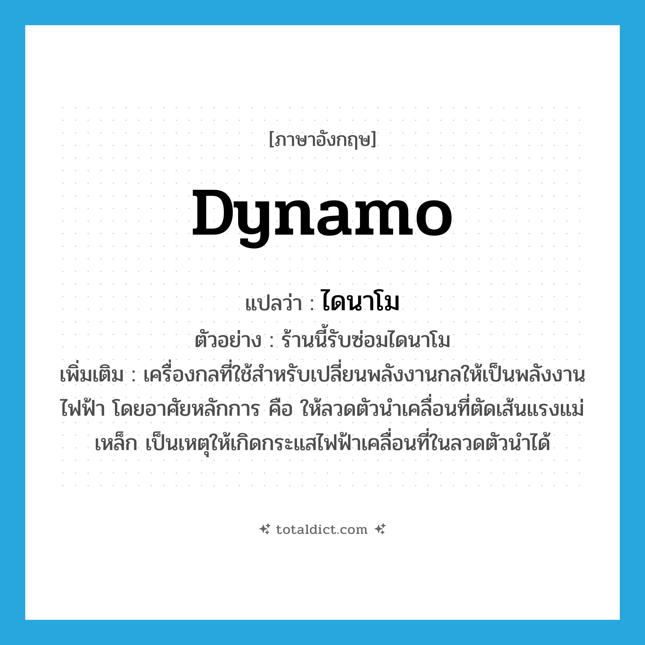 dynamo แปลว่า?, คำศัพท์ภาษาอังกฤษ dynamo แปลว่า ไดนาโม ประเภท N ตัวอย่าง ร้านนี้รับซ่อมไดนาโม เพิ่มเติม เครื่องกลที่ใช้สำหรับเปลี่ยนพลังงานกลให้เป็นพลังงานไฟฟ้า โดยอาศัยหลักการ คือ ให้ลวดตัวนำเคลื่อนที่ตัดเส้นแรงแม่เหล็ก เป็นเหตุให้เกิดกระแสไฟฟ้าเคลื่อนที่ในลวดตัวนำได้ หมวด N