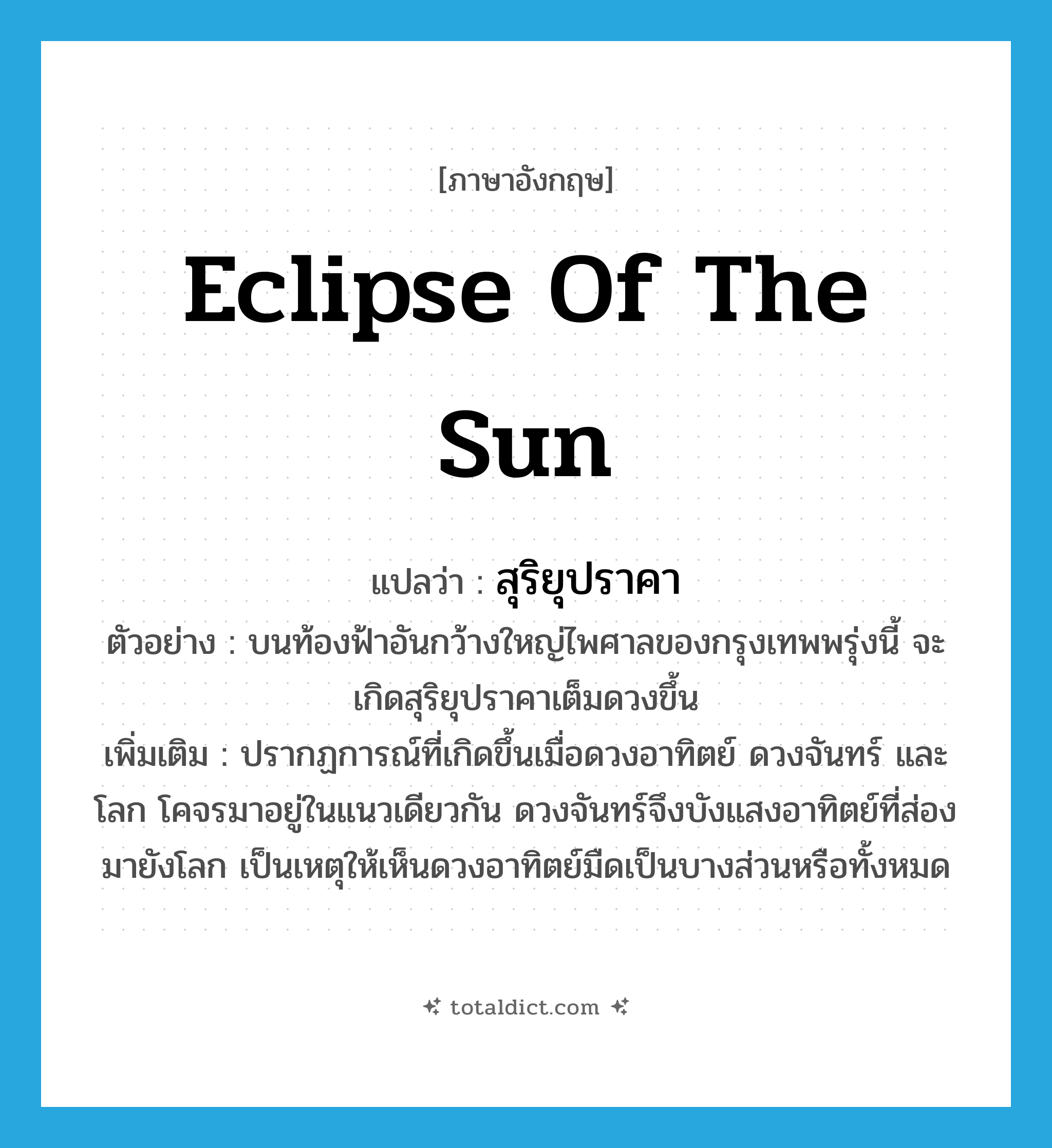 Eclipse of the sun แปลว่า?, คำศัพท์ภาษาอังกฤษ Eclipse of the sun แปลว่า สุริยุปราคา ประเภท N ตัวอย่าง บนท้องฟ้าอันกว้างใหญ่ไพศาลของกรุงเทพพรุ่งนี้ จะเกิดสุริยุปราคาเต็มดวงขึ้น เพิ่มเติม ปรากฏการณ์ที่เกิดขึ้นเมื่อดวงอาทิตย์ ดวงจันทร์ และโลก โคจรมาอยู่ในแนวเดียวกัน ดวงจันทร์จึงบังแสงอาทิตย์ที่ส่องมายังโลก เป็นเหตุให้เห็นดวงอาทิตย์มืดเป็นบางส่วนหรือทั้งหมด หมวด N