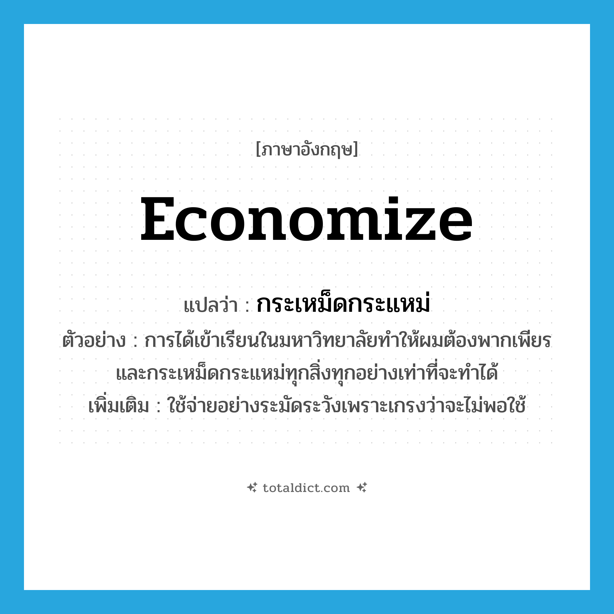 economize แปลว่า?, คำศัพท์ภาษาอังกฤษ economize แปลว่า กระเหม็ดกระแหม่ ประเภท V ตัวอย่าง การได้เข้าเรียนในมหาวิทยาลัยทำให้ผมต้องพากเพียรและกระเหม็ดกระแหม่ทุกสิ่งทุกอย่างเท่าที่จะทำได้ เพิ่มเติม ใช้จ่ายอย่างระมัดระวังเพราะเกรงว่าจะไม่พอใช้ หมวด V