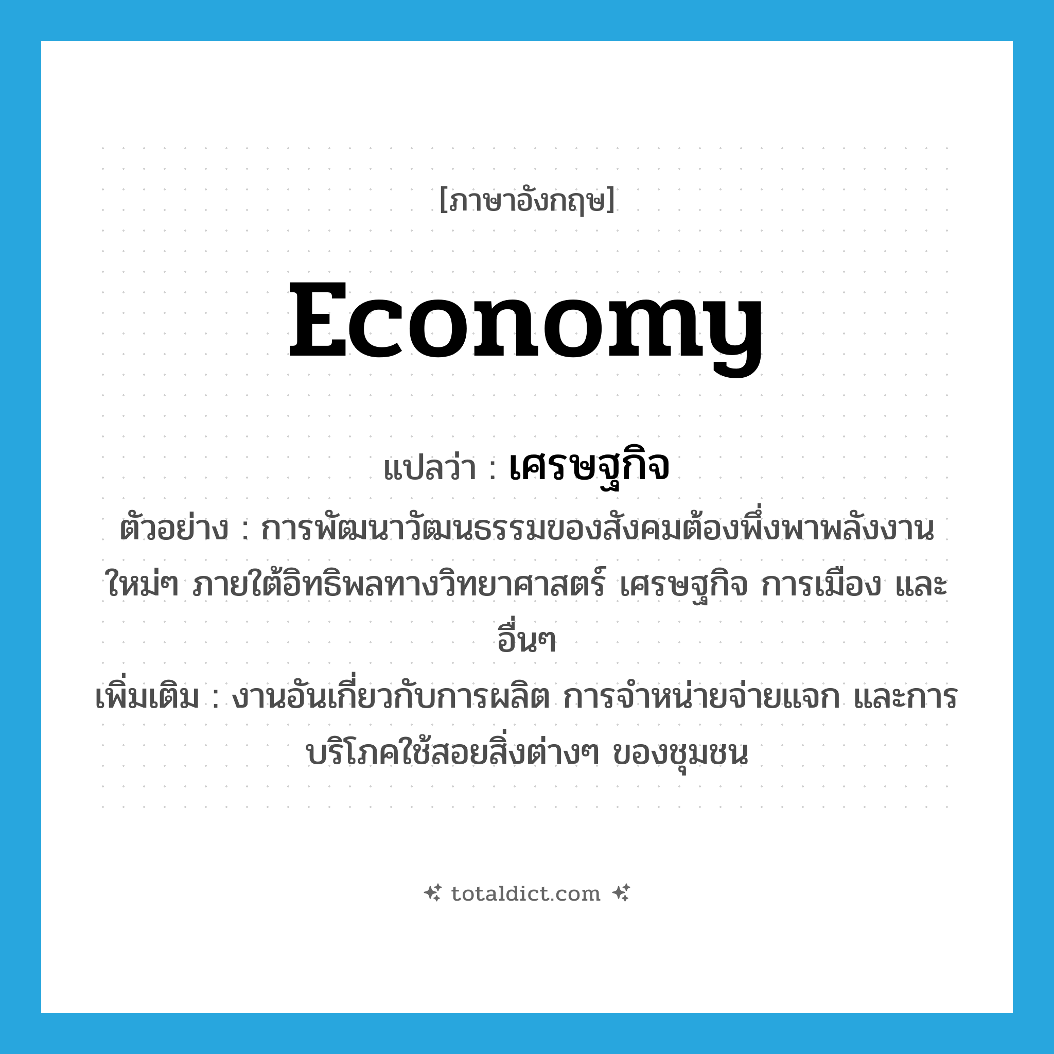 economy แปลว่า?, คำศัพท์ภาษาอังกฤษ economy แปลว่า เศรษฐกิจ ประเภท N ตัวอย่าง การพัฒนาวัฒนธรรมของสังคมต้องพึ่งพาพลังงานใหม่ๆ ภายใต้อิทธิพลทางวิทยาศาสตร์ เศรษฐกิจ การเมือง และอื่นๆ เพิ่มเติม งานอันเกี่ยวกับการผลิต การจำหน่ายจ่ายแจก และการบริโภคใช้สอยสิ่งต่างๆ ของชุมชน หมวด N