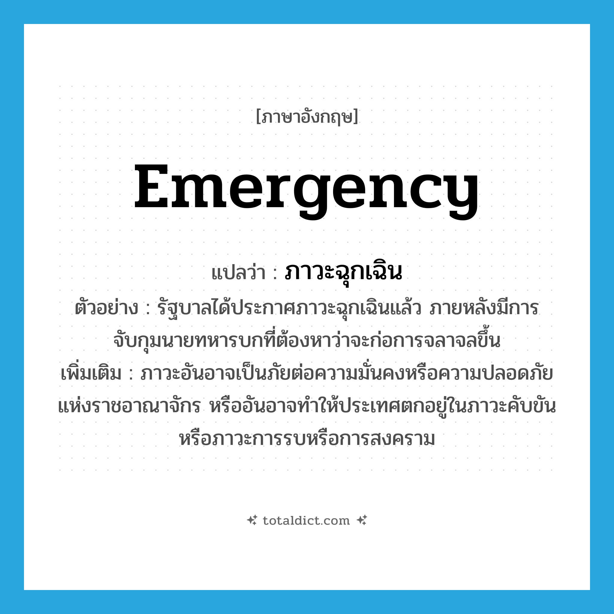 emergency แปลว่า?, คำศัพท์ภาษาอังกฤษ emergency แปลว่า ภาวะฉุกเฉิน ประเภท N ตัวอย่าง รัฐบาลได้ประกาศภาวะฉุกเฉินแล้ว ภายหลังมีการจับกุมนายทหารบกที่ต้องหาว่าจะก่อการจลาจลขึ้น เพิ่มเติม ภาวะอันอาจเป็นภัยต่อความมั่นคงหรือความปลอดภัยแห่งราชอาณาจักร หรืออันอาจทำให้ประเทศตกอยู่ในภาวะคับขันหรือภาวะการรบหรือการสงคราม หมวด N