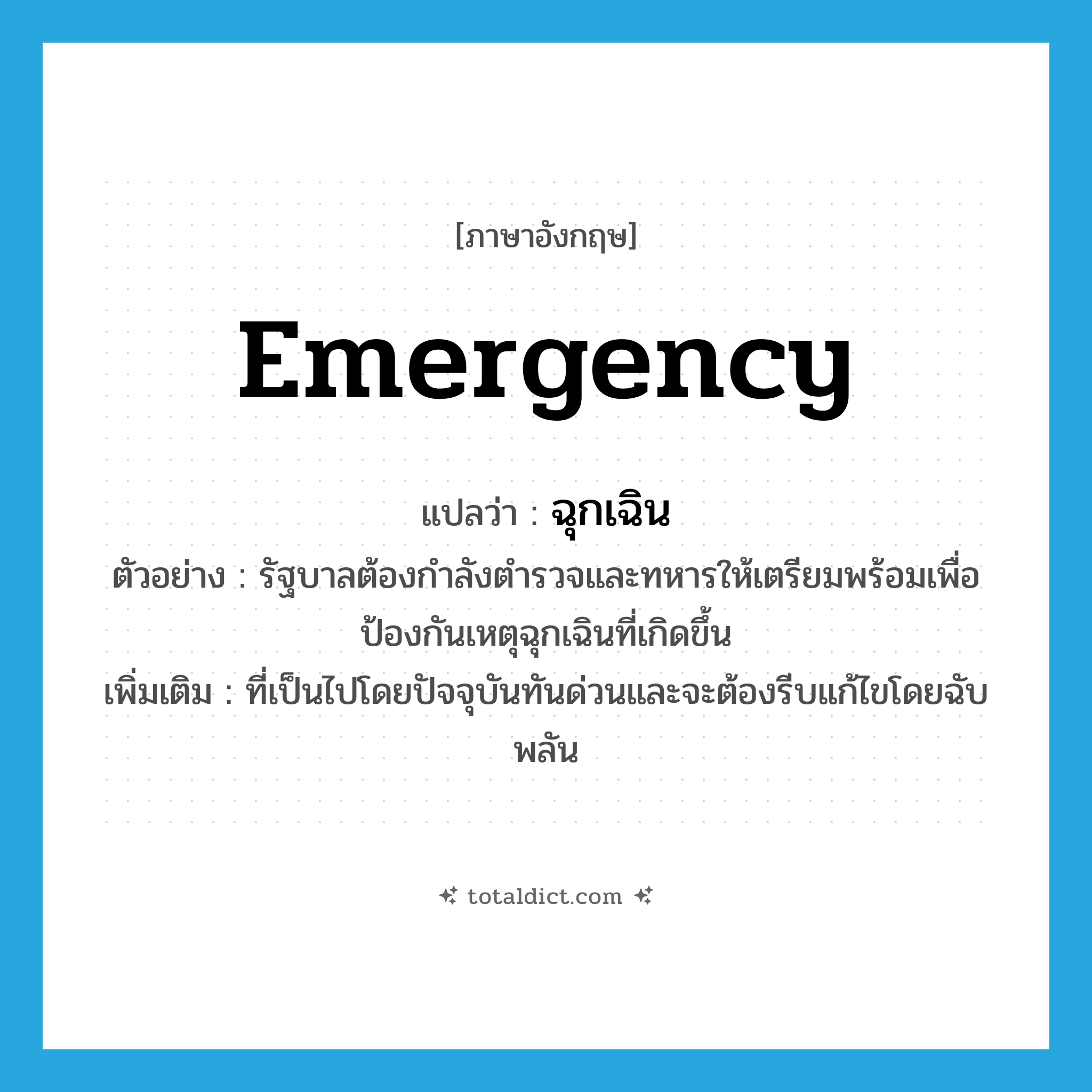 emergency แปลว่า?, คำศัพท์ภาษาอังกฤษ emergency แปลว่า ฉุกเฉิน ประเภท ADJ ตัวอย่าง รัฐบาลต้องกำลังตำรวจและทหารให้เตรียมพร้อมเพื่อป้องกันเหตุฉุกเฉินที่เกิดขึ้น เพิ่มเติม ที่เป็นไปโดยปัจจุบันทันด่วนและจะต้องรีบแก้ไขโดยฉับพลัน หมวด ADJ