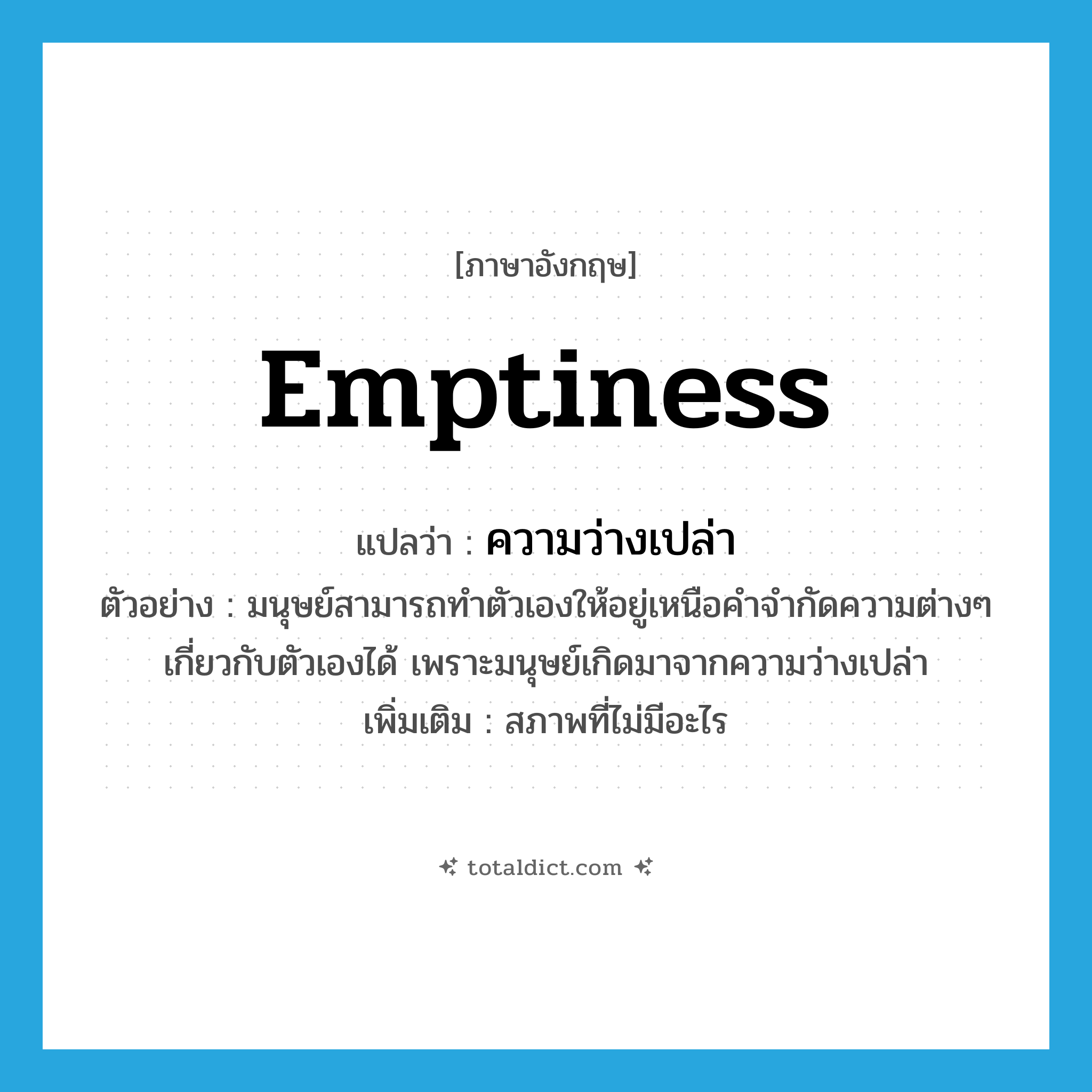 emptiness แปลว่า?, คำศัพท์ภาษาอังกฤษ emptiness แปลว่า ความว่างเปล่า ประเภท N ตัวอย่าง มนุษย์สามารถทำตัวเองให้อยู่เหนือคำจำกัดความต่างๆ เกี่ยวกับตัวเองได้ เพราะมนุษย์เกิดมาจากความว่างเปล่า เพิ่มเติม สภาพที่ไม่มีอะไร หมวด N