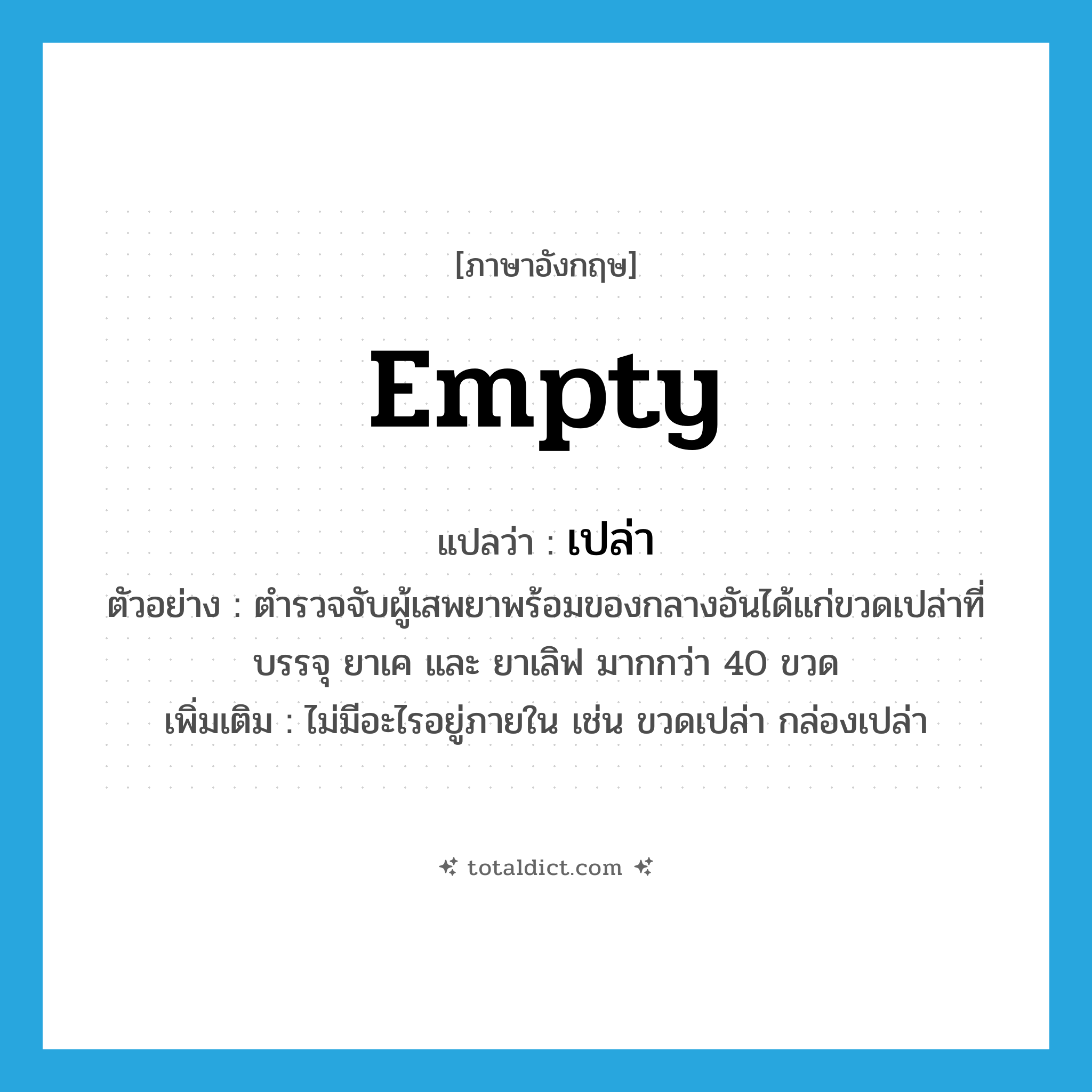 empty แปลว่า?, คำศัพท์ภาษาอังกฤษ empty แปลว่า เปล่า ประเภท ADJ ตัวอย่าง ตำรวจจับผู้เสพยาพร้อมของกลางอันได้แก่ขวดเปล่าที่บรรจุ ยาเค และ ยาเลิฟ มากกว่า 40 ขวด เพิ่มเติม ไม่มีอะไรอยู่ภายใน เช่น ขวดเปล่า กล่องเปล่า หมวด ADJ