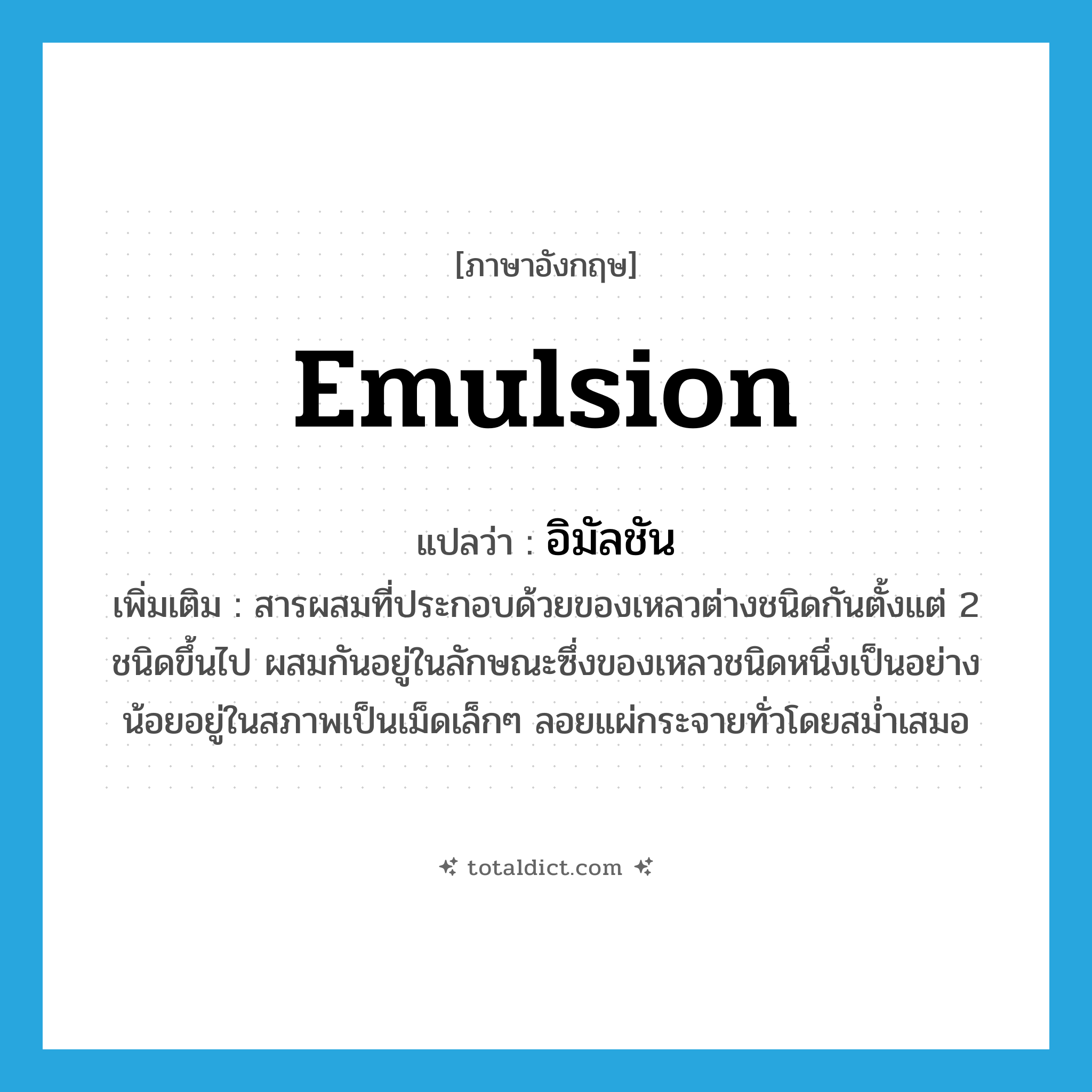 emulsion แปลว่า?, คำศัพท์ภาษาอังกฤษ emulsion แปลว่า อิมัลชัน ประเภท N เพิ่มเติม สารผสมที่ประกอบด้วยของเหลวต่างชนิดกันตั้งแต่ 2 ชนิดขึ้นไป ผสมกันอยู่ในลักษณะซึ่งของเหลวชนิดหนึ่งเป็นอย่างน้อยอยู่ในสภาพเป็นเม็ดเล็กๆ ลอยแผ่กระจายทั่วโดยสม่ำเสมอ หมวด N