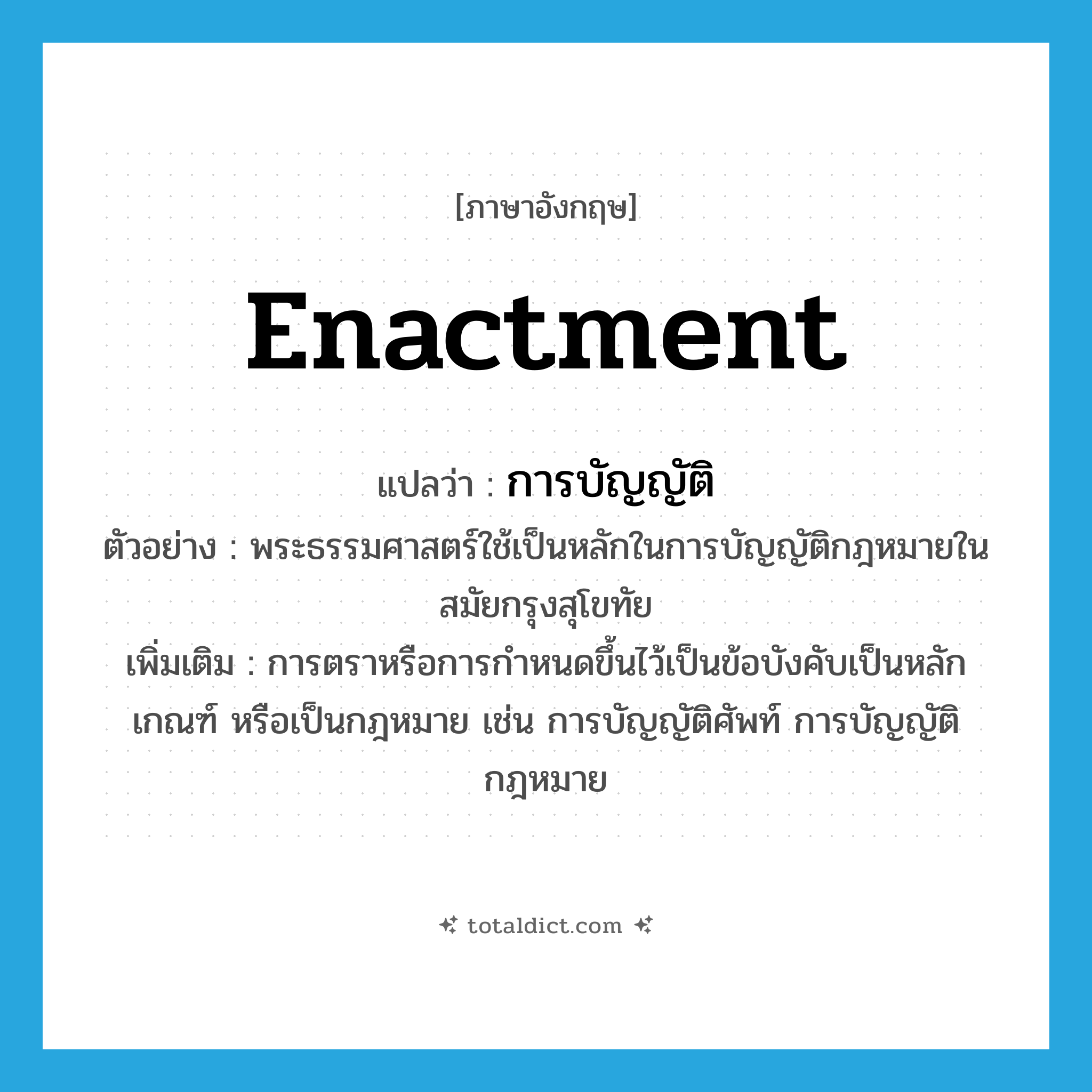 enactment แปลว่า?, คำศัพท์ภาษาอังกฤษ enactment แปลว่า การบัญญัติ ประเภท N ตัวอย่าง พระธรรมศาสตร์ใช้เป็นหลักในการบัญญัติกฎหมายในสมัยกรุงสุโขทัย เพิ่มเติม การตราหรือการกำหนดขึ้นไว้เป็นข้อบังคับเป็นหลักเกณฑ์ หรือเป็นกฎหมาย เช่น การบัญญัติศัพท์ การบัญญัติกฎหมาย หมวด N