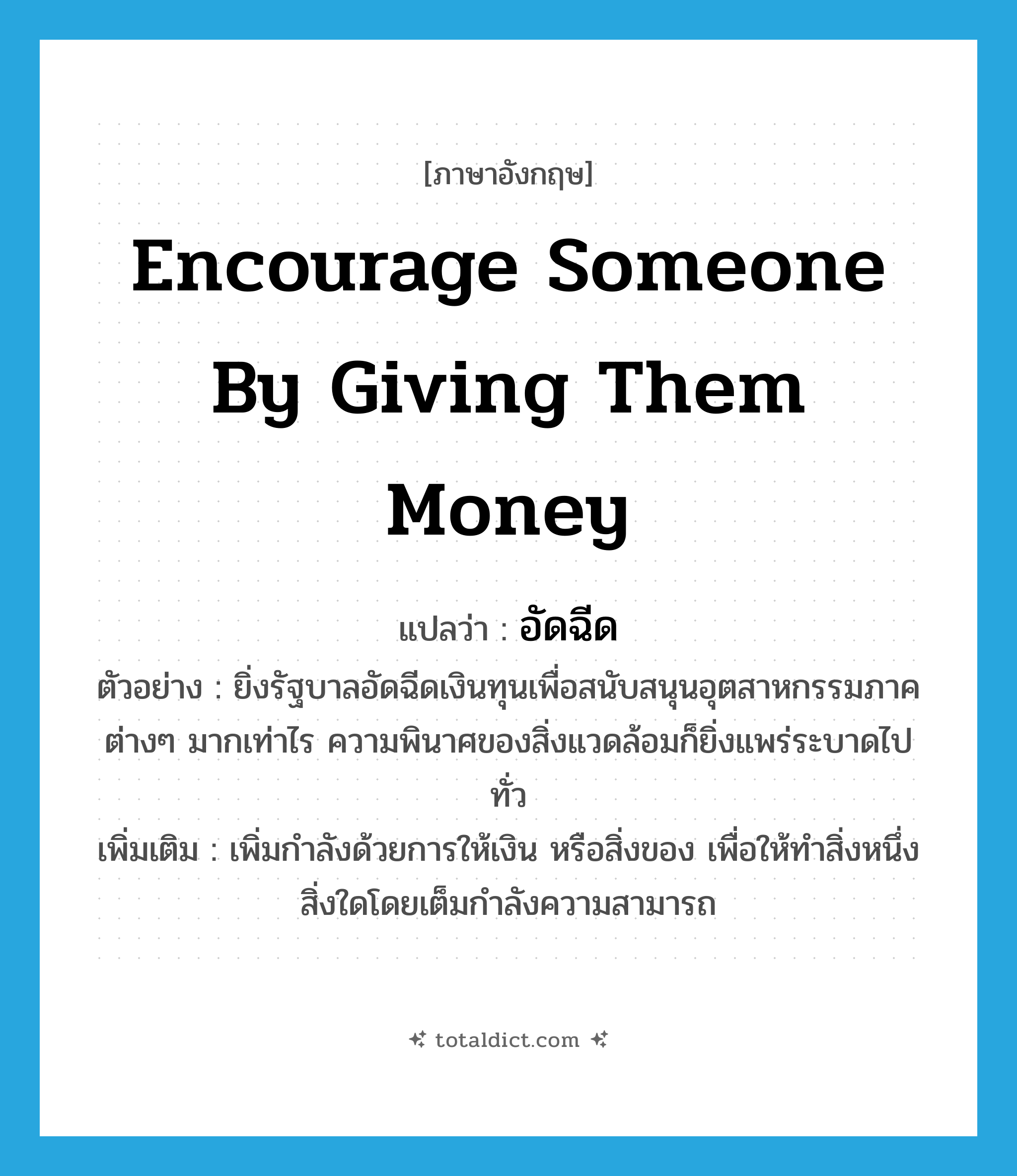 encourage someone by giving them money แปลว่า?, คำศัพท์ภาษาอังกฤษ encourage someone by giving them money แปลว่า อัดฉีด ประเภท V ตัวอย่าง ยิ่งรัฐบาลอัดฉีดเงินทุนเพื่อสนับสนุนอุตสาหกรรมภาคต่างๆ มากเท่าไร ความพินาศของสิ่งแวดล้อมก็ยิ่งแพร่ระบาดไปทั่ว เพิ่มเติม เพิ่มกำลังด้วยการให้เงิน หรือสิ่งของ เพื่อให้ทำสิ่งหนึ่งสิ่งใดโดยเต็มกำลังความสามารถ หมวด V