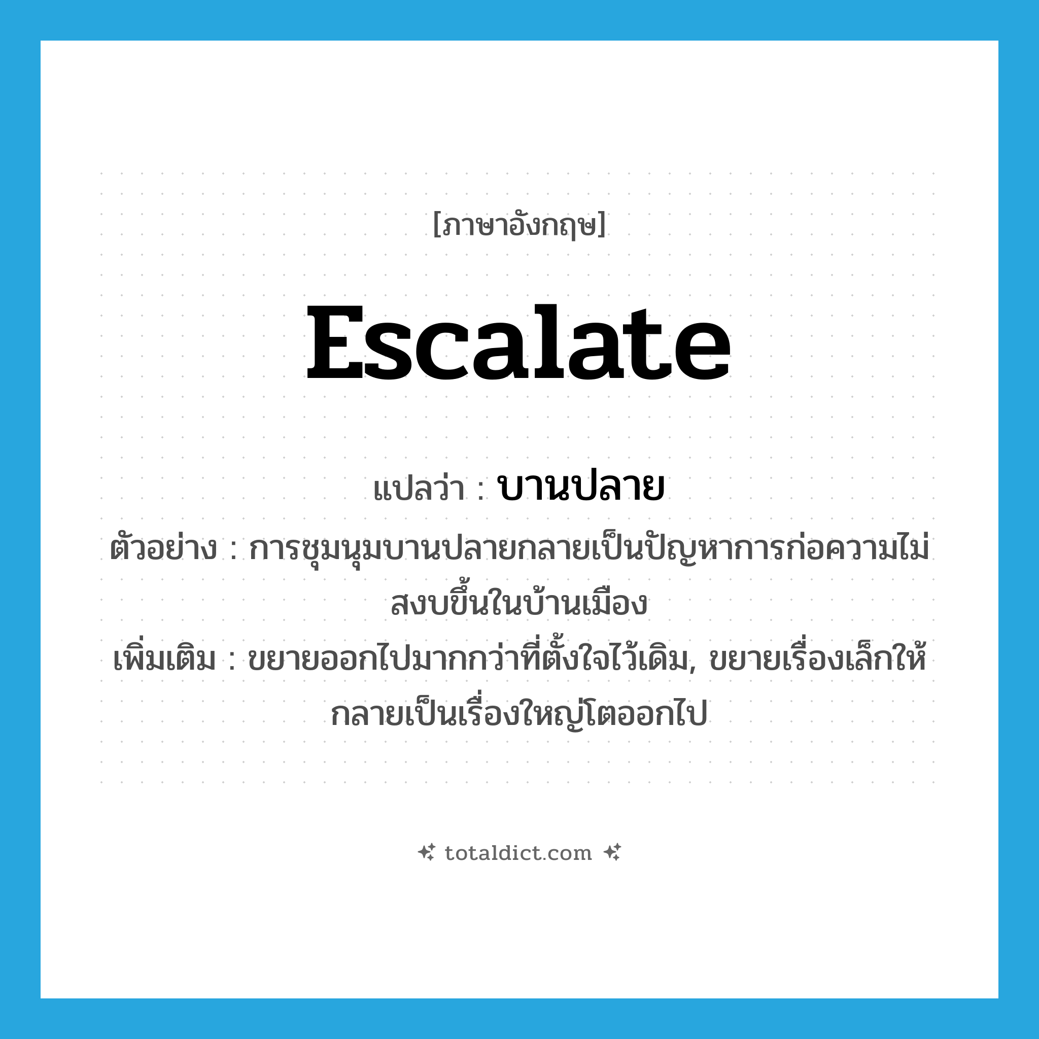 escalate แปลว่า?, คำศัพท์ภาษาอังกฤษ escalate แปลว่า บานปลาย ประเภท V ตัวอย่าง การชุมนุมบานปลายกลายเป็นปัญหาการก่อความไม่สงบขึ้นในบ้านเมือง เพิ่มเติม ขยายออกไปมากกว่าที่ตั้งใจไว้เดิม, ขยายเรื่องเล็กให้กลายเป็นเรื่องใหญ่โตออกไป หมวด V