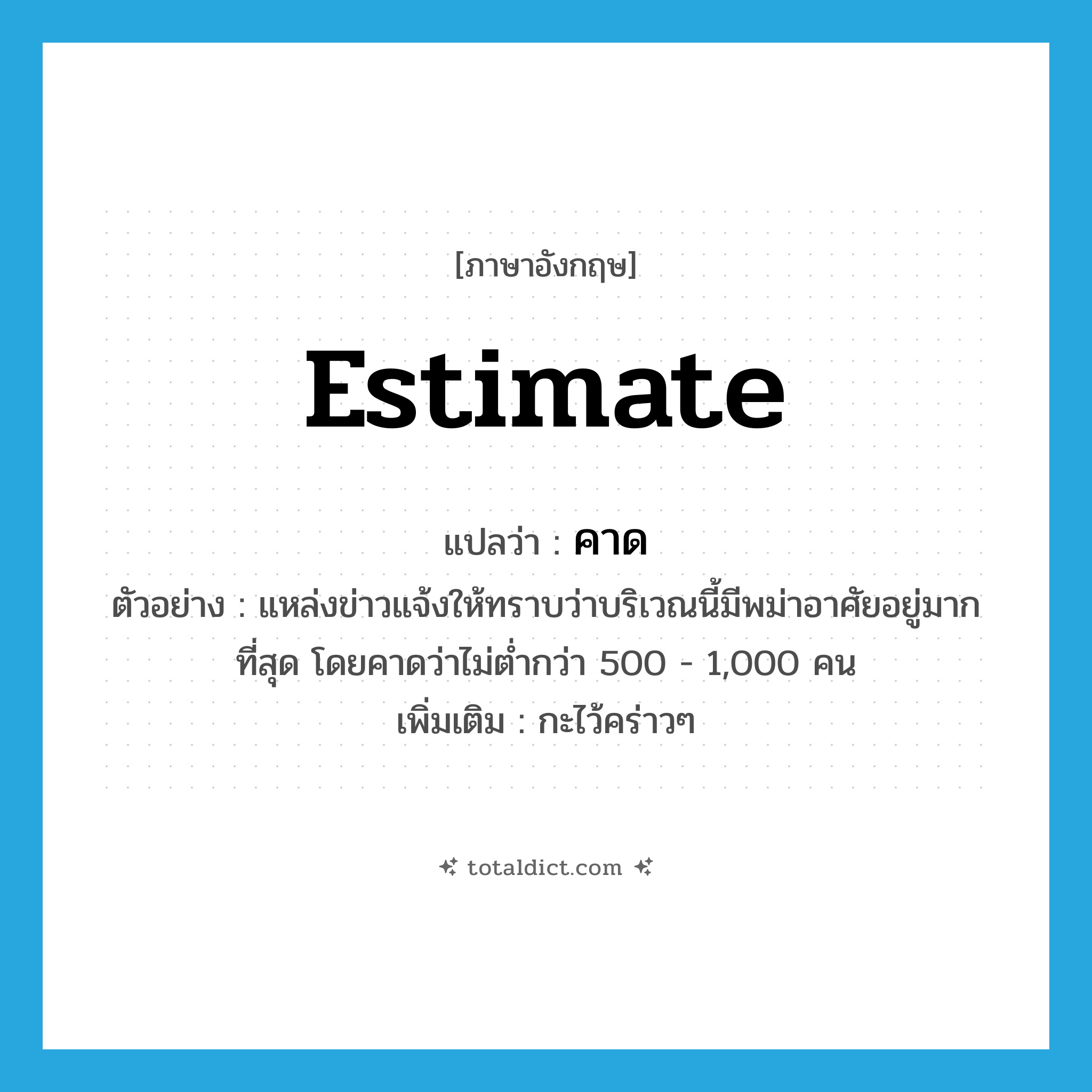 estimate แปลว่า?, คำศัพท์ภาษาอังกฤษ estimate แปลว่า คาด ประเภท V ตัวอย่าง แหล่งข่าวแจ้งให้ทราบว่าบริเวณนี้มีพม่าอาศัยอยู่มากที่สุด โดยคาดว่าไม่ต่ำกว่า 500 - 1,000 คน เพิ่มเติม กะไว้คร่าวๆ หมวด V