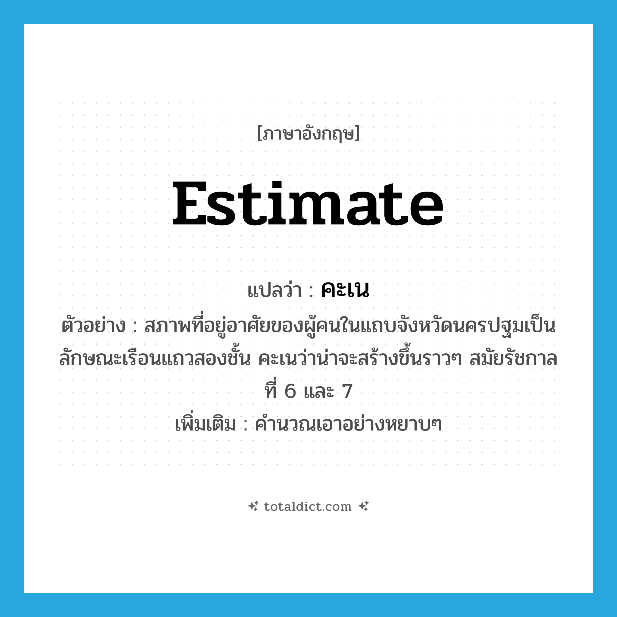 estimate แปลว่า?, คำศัพท์ภาษาอังกฤษ estimate แปลว่า คะเน ประเภท V ตัวอย่าง สภาพที่อยู่อาศัยของผู้คนในแถบจังหวัดนครปฐมเป็นลักษณะเรือนแถวสองชั้น คะเนว่าน่าจะสร้างขึ้นราวๆ สมัยรัชกาลที่ 6 และ 7 เพิ่มเติม คำนวณเอาอย่างหยาบๆ หมวด V