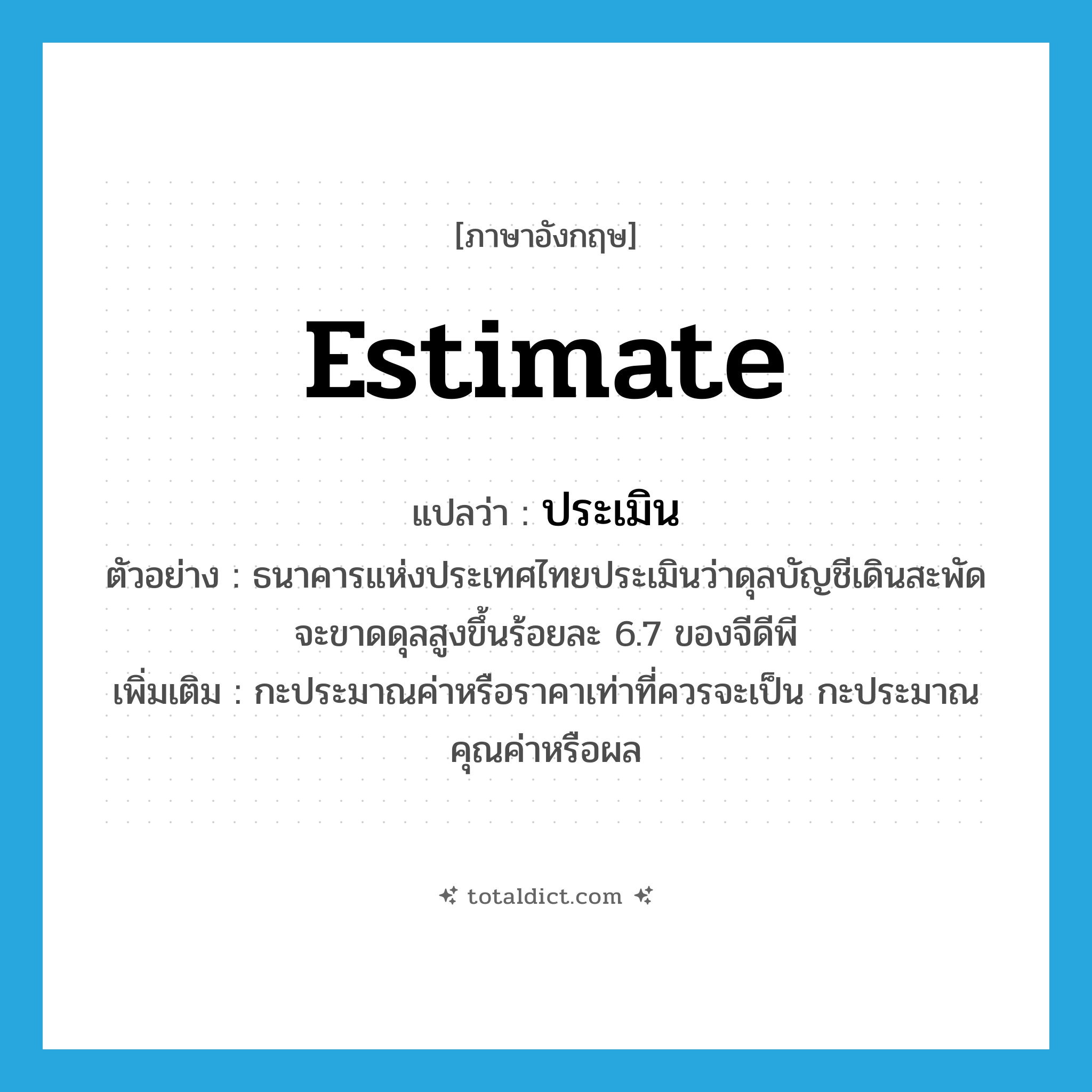 estimate แปลว่า?, คำศัพท์ภาษาอังกฤษ estimate แปลว่า ประเมิน ประเภท V ตัวอย่าง ธนาคารแห่งประเทศไทยประเมินว่าดุลบัญชีเดินสะพัดจะขาดดุลสูงขึ้นร้อยละ 6.7 ของจีดีพี เพิ่มเติม กะประมาณค่าหรือราคาเท่าที่ควรจะเป็น กะประมาณคุณค่าหรือผล หมวด V