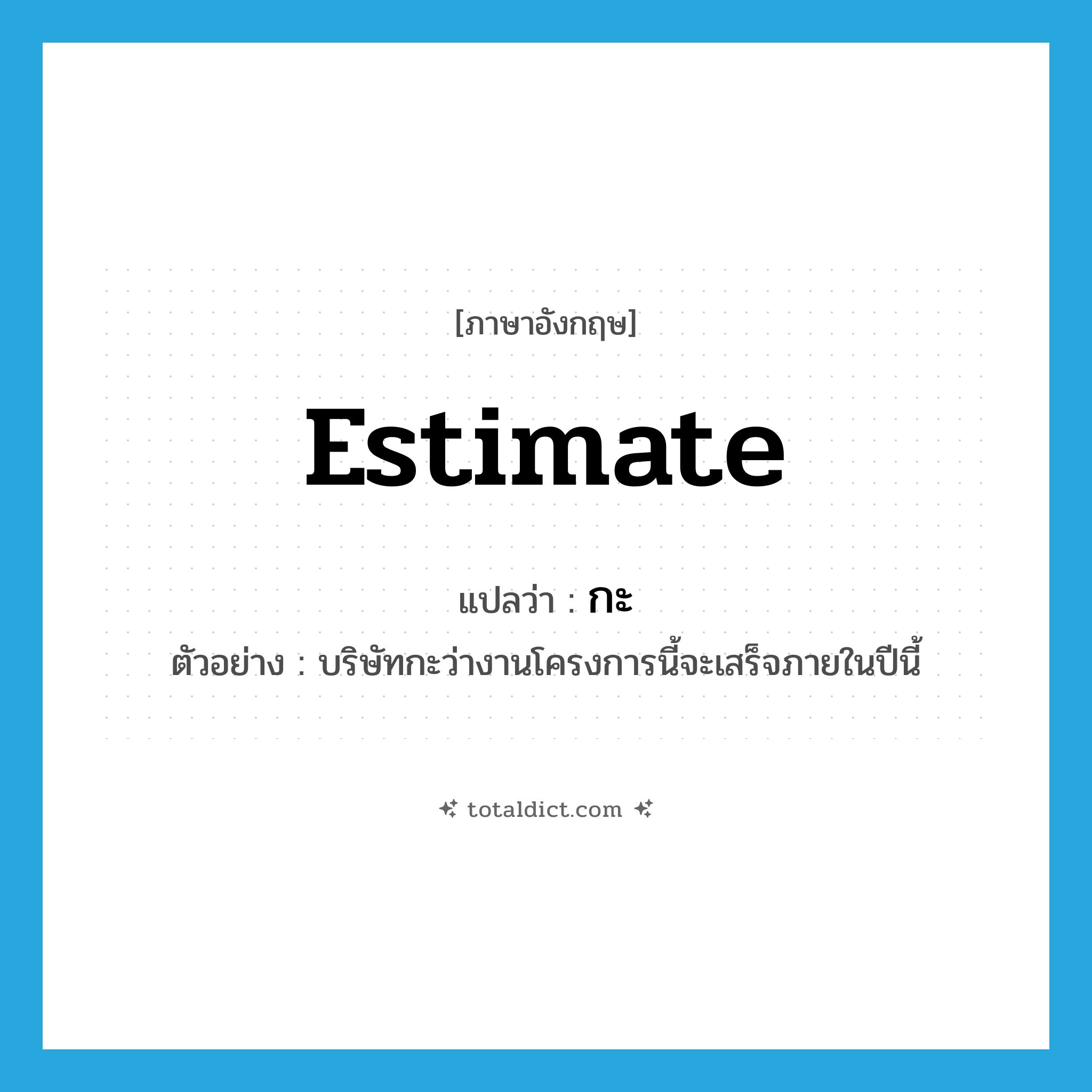 estimate แปลว่า?, คำศัพท์ภาษาอังกฤษ estimate แปลว่า กะ ประเภท V ตัวอย่าง บริษัทกะว่างานโครงการนี้จะเสร็จภายในปีนี้ หมวด V