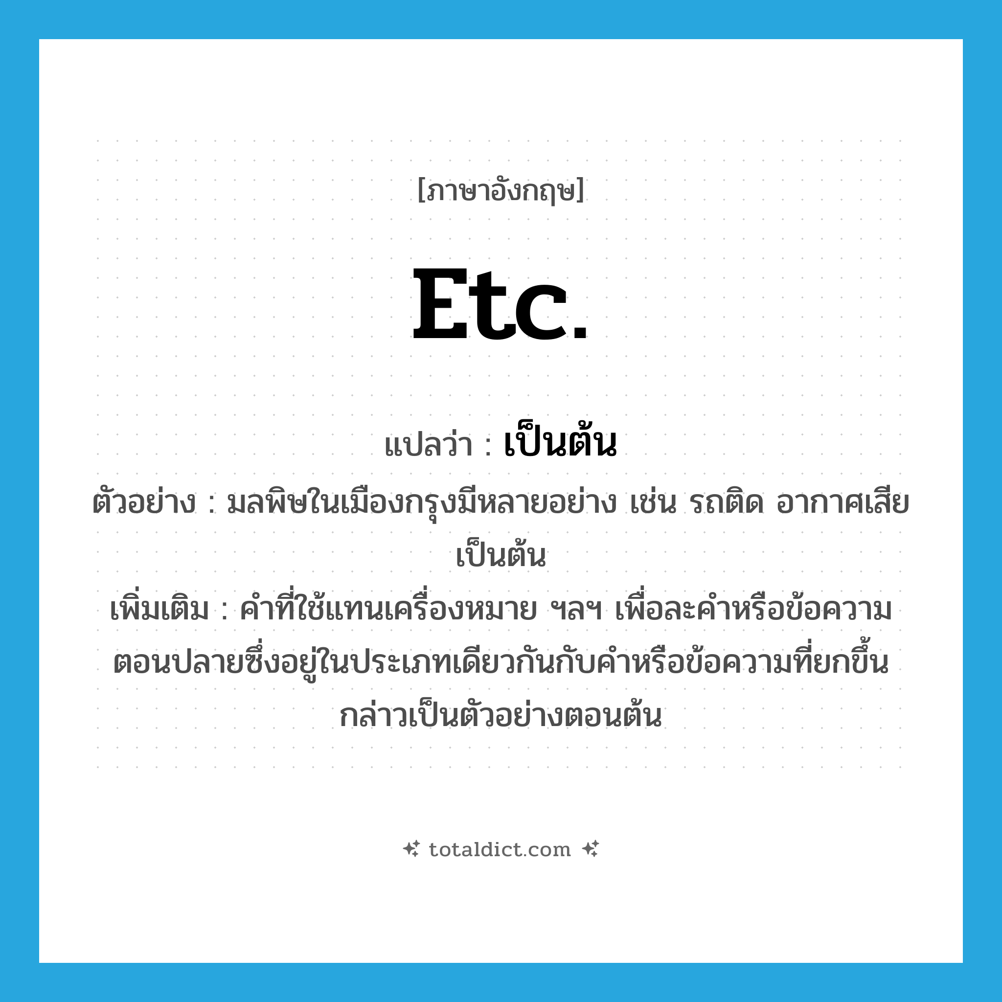 etc. แปลว่า?, คำศัพท์ภาษาอังกฤษ etc. แปลว่า เป็นต้น ประเภท ADV ตัวอย่าง มลพิษในเมืองกรุงมีหลายอย่าง เช่น รถติด อากาศเสีย เป็นต้น เพิ่มเติม คำที่ใช้แทนเครื่องหมาย ฯลฯ เพื่อละคำหรือข้อความตอนปลายซึ่งอยู่ในประเภทเดียวกันกับคำหรือข้อความที่ยกขึ้นกล่าวเป็นตัวอย่างตอนต้น หมวด ADV