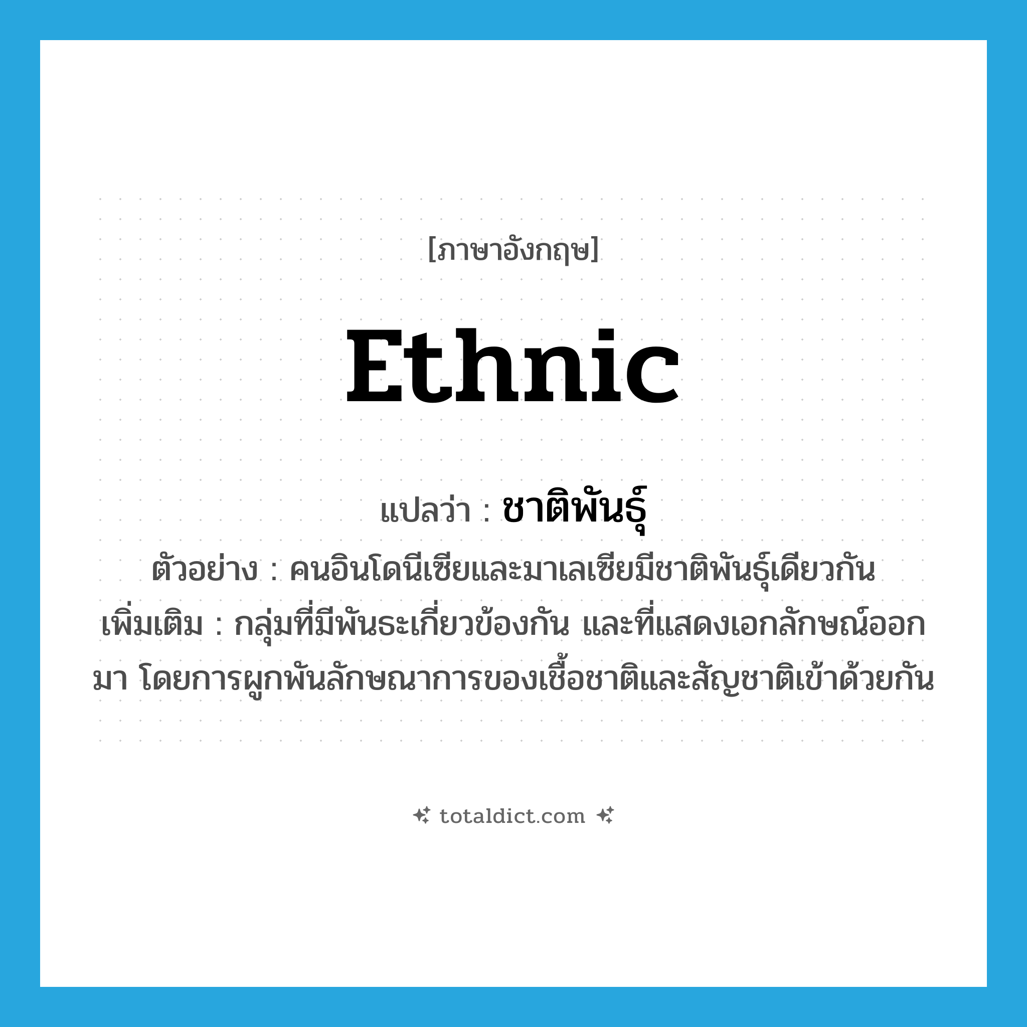 ethnic แปลว่า?, คำศัพท์ภาษาอังกฤษ ethnic แปลว่า ชาติพันธุ์ ประเภท N ตัวอย่าง คนอินโดนีเซียและมาเลเซียมีชาติพันธุ์เดียวกัน เพิ่มเติม กลุ่มที่มีพันธะเกี่ยวข้องกัน และที่แสดงเอกลักษณ์ออกมา โดยการผูกพันลักษณาการของเชื้อชาติและสัญชาติเข้าด้วยกัน หมวด N