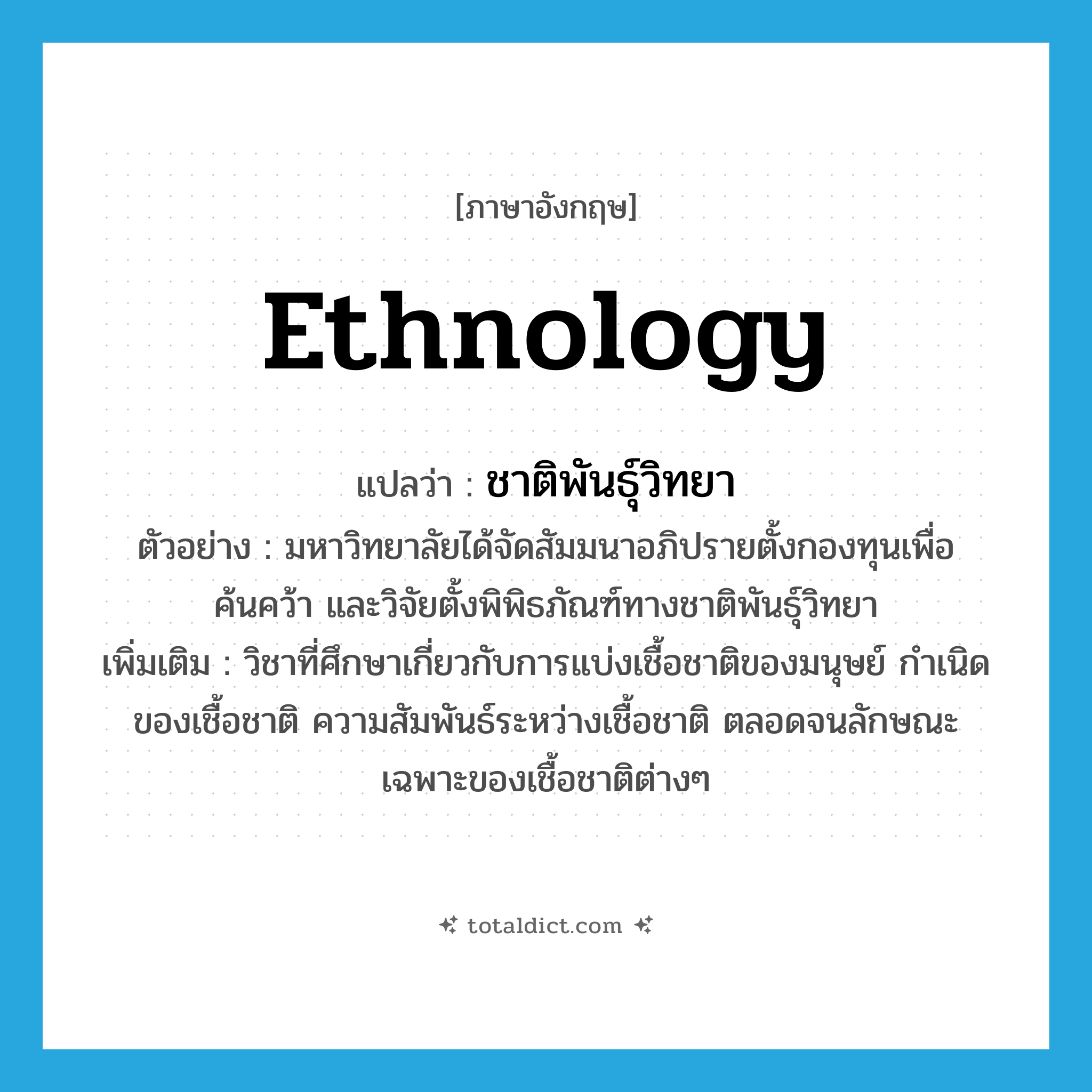 ethnology แปลว่า?, คำศัพท์ภาษาอังกฤษ ethnology แปลว่า ชาติพันธุ์วิทยา ประเภท N ตัวอย่าง มหาวิทยาลัยได้จัดสัมมนาอภิปรายตั้งกองทุนเพื่อค้นคว้า และวิจัยตั้งพิพิธภัณฑ์ทางชาติพันธุ์วิทยา เพิ่มเติม วิชาที่ศึกษาเกี่ยวกับการแบ่งเชื้อชาติของมนุษย์ กำเนิดของเชื้อชาติ ความสัมพันธ์ระหว่างเชื้อชาติ ตลอดจนลักษณะเฉพาะของเชื้อชาติต่างๆ หมวด N