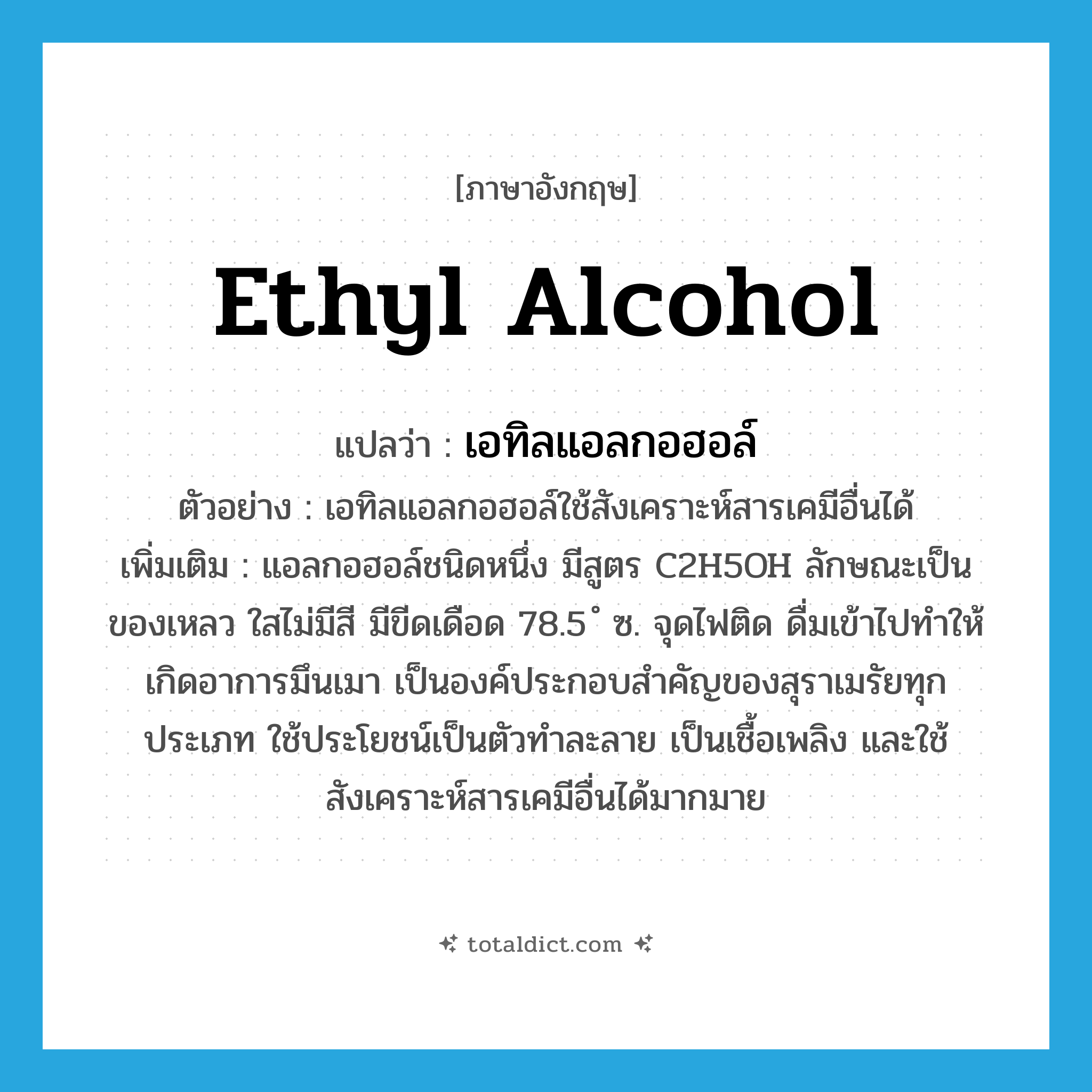 ethyl alcohol แปลว่า?, คำศัพท์ภาษาอังกฤษ ethyl alcohol แปลว่า เอทิลแอลกอฮอล์ ประเภท N ตัวอย่าง เอทิลแอลกอฮอล์ใช้สังเคราะห์สารเคมีอื่นได้ เพิ่มเติม แอลกอฮอล์ชนิดหนึ่ง มีสูตร C2H5OH ลักษณะเป็นของเหลว ใสไม่มีสี มีขีดเดือด 78.5 ํ ซ. จุดไฟติด ดื่มเข้าไปทำให้เกิดอาการมึนเมา เป็นองค์ประกอบสำคัญของสุราเมรัยทุกประเภท ใช้ประโยชน์เป็นตัวทำละลาย เป็นเชื้อเพลิง และใช้สังเคราะห์สารเคมีอื่นได้มากมาย หมวด N