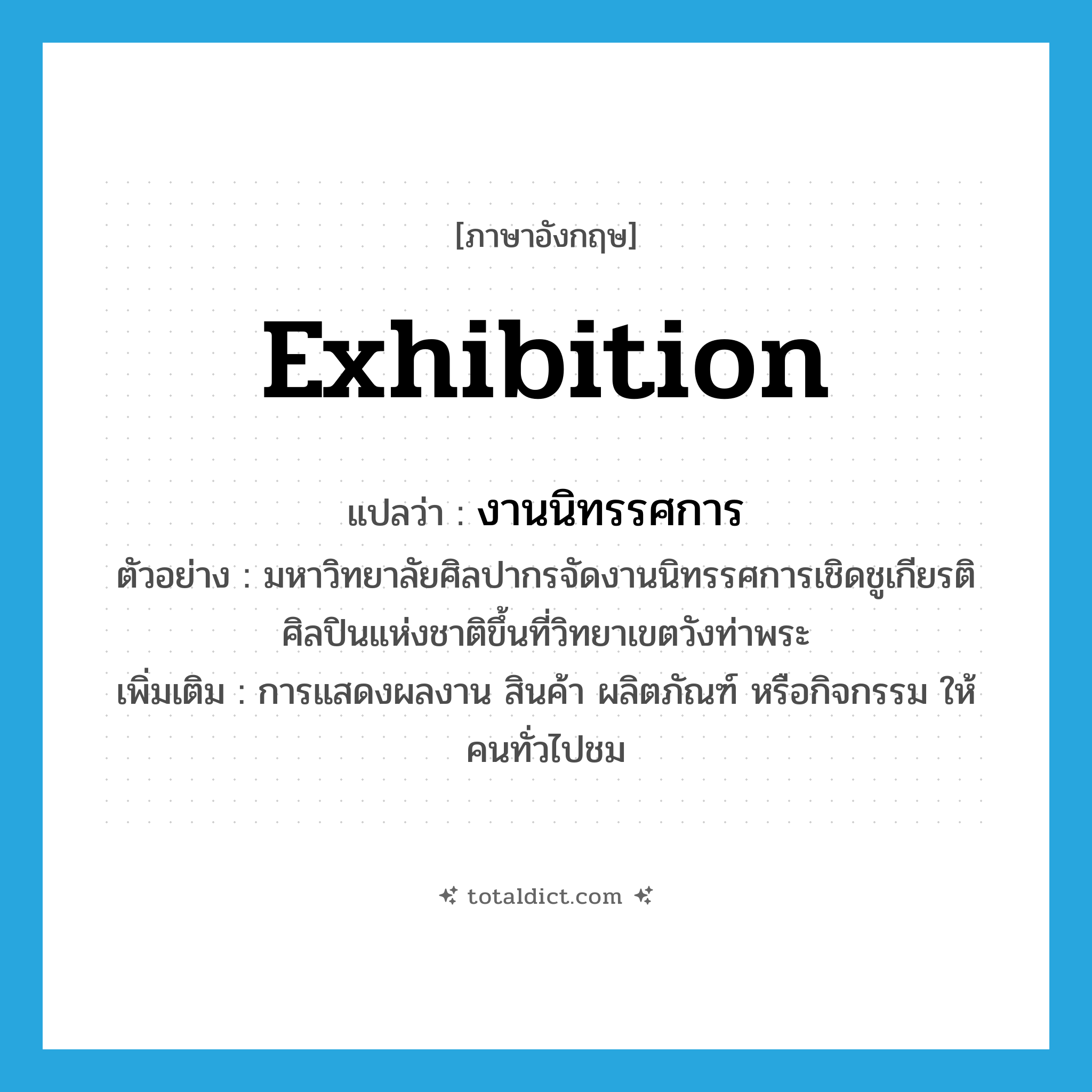 exhibition แปลว่า?, คำศัพท์ภาษาอังกฤษ exhibition แปลว่า งานนิทรรศการ ประเภท N ตัวอย่าง มหาวิทยาลัยศิลปากรจัดงานนิทรรศการเชิดชูเกียรติศิลปินแห่งชาติขึ้นที่วิทยาเขตวังท่าพระ เพิ่มเติม การแสดงผลงาน สินค้า ผลิตภัณฑ์ หรือกิจกรรม ให้คนทั่วไปชม หมวด N