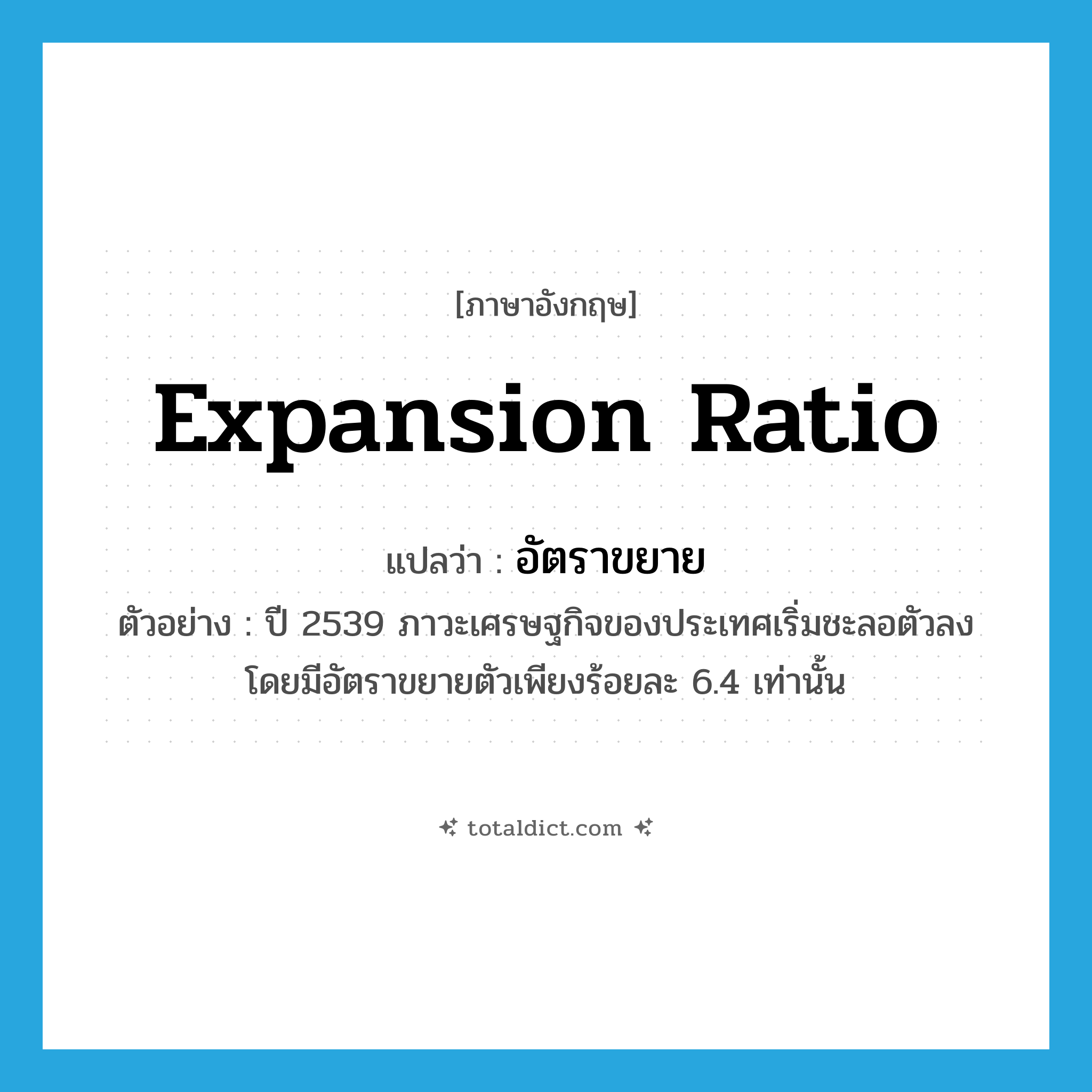 expansion ratio แปลว่า?, คำศัพท์ภาษาอังกฤษ expansion ratio แปลว่า อัตราขยาย ประเภท N ตัวอย่าง ปี 2539 ภาวะเศรษฐกิจของประเทศเริ่มชะลอตัวลง โดยมีอัตราขยายตัวเพียงร้อยละ 6.4 เท่านั้น หมวด N