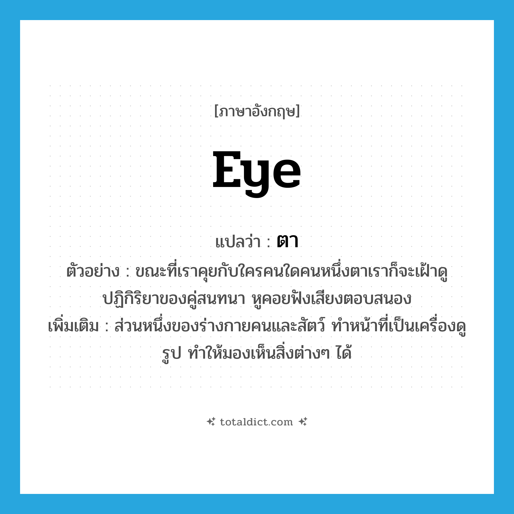 eye แปลว่า?, คำศัพท์ภาษาอังกฤษ eye แปลว่า ตา ประเภท N ตัวอย่าง ขณะที่เราคุยกับใครคนใดคนหนึ่งตาเราก็จะเฝ้าดูปฏิกิริยาของคู่สนทนา หูคอยฟังเสียงตอบสนอง เพิ่มเติม ส่วนหนึ่งของร่างกายคนและสัตว์ ทำหน้าที่เป็นเครื่องดูรูป ทำให้มองเห็นสิ่งต่างๆ ได้ หมวด N