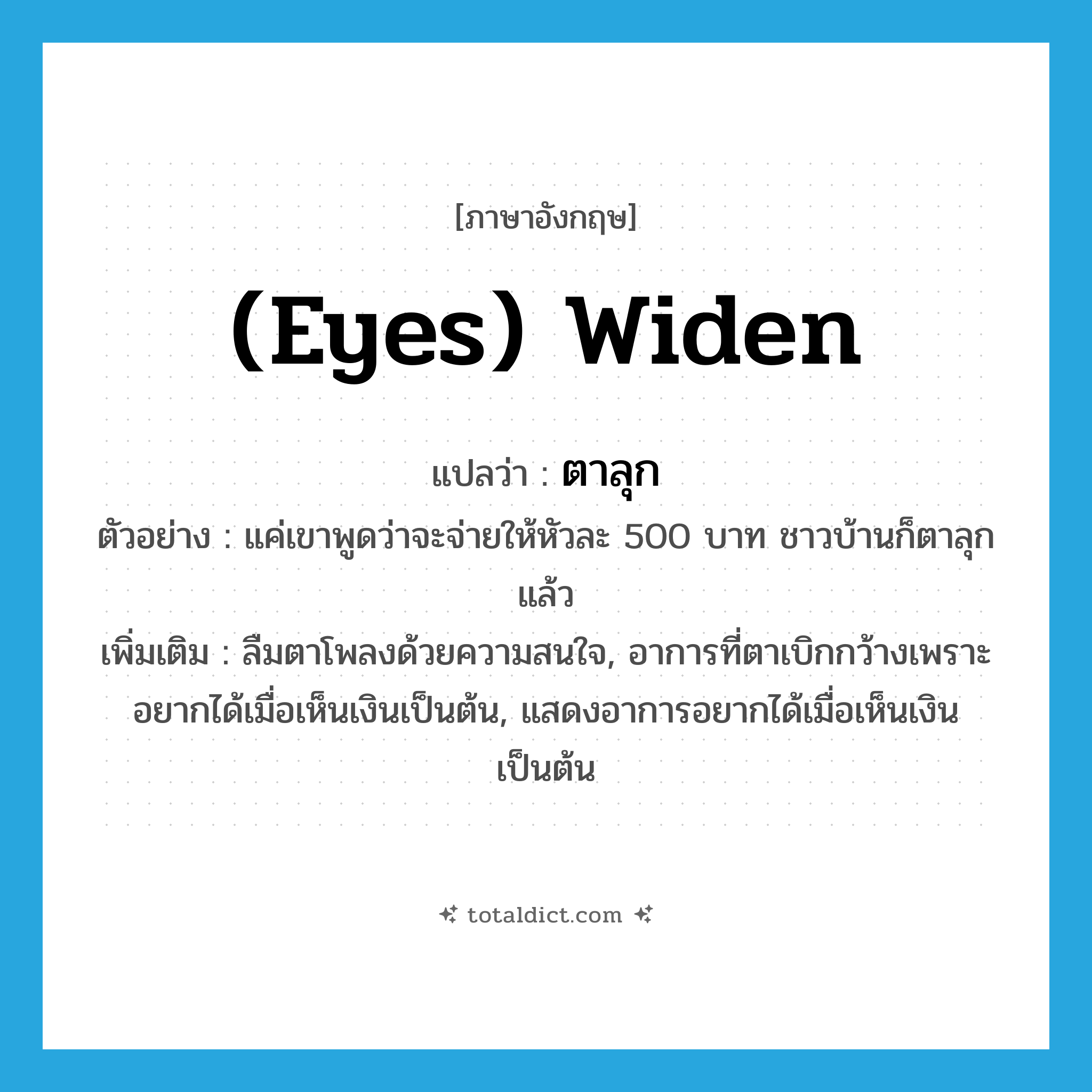 (eyes) widen แปลว่า?, คำศัพท์ภาษาอังกฤษ (eyes) widen แปลว่า ตาลุก ประเภท V ตัวอย่าง แค่เขาพูดว่าจะจ่ายให้หัวละ 500 บาท ชาวบ้านก็ตาลุกแล้ว เพิ่มเติม ลืมตาโพลงด้วยความสนใจ, อาการที่ตาเบิกกว้างเพราะอยากได้เมื่อเห็นเงินเป็นต้น, แสดงอาการอยากได้เมื่อเห็นเงินเป็นต้น หมวด V