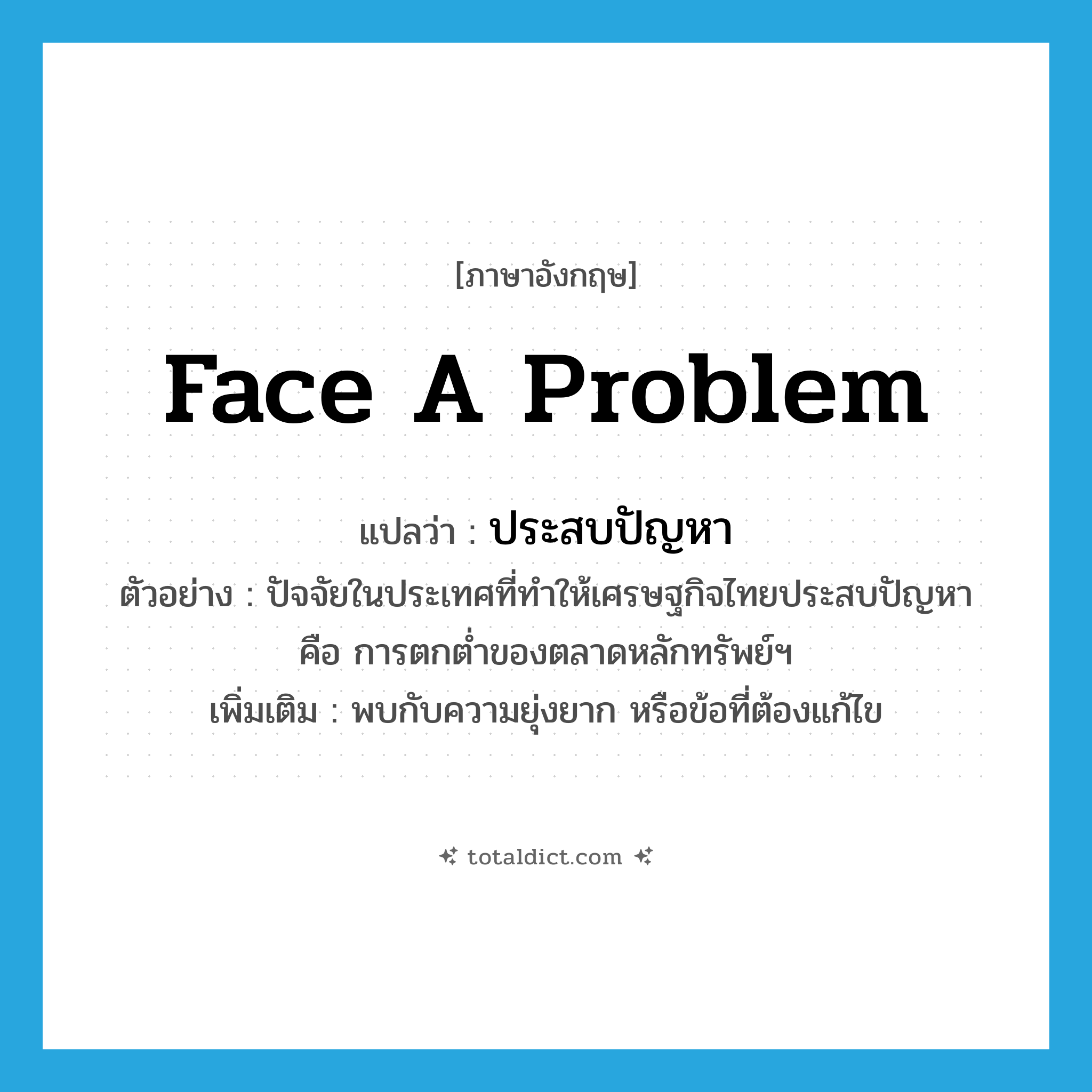 face a problem แปลว่า?, คำศัพท์ภาษาอังกฤษ face a problem แปลว่า ประสบปัญหา ประเภท V ตัวอย่าง ปัจจัยในประเทศที่ทำให้เศรษฐกิจไทยประสบปัญหา คือ การตกต่ำของตลาดหลักทรัพย์ฯ เพิ่มเติม พบกับความยุ่งยาก หรือข้อที่ต้องแก้ไข หมวด V