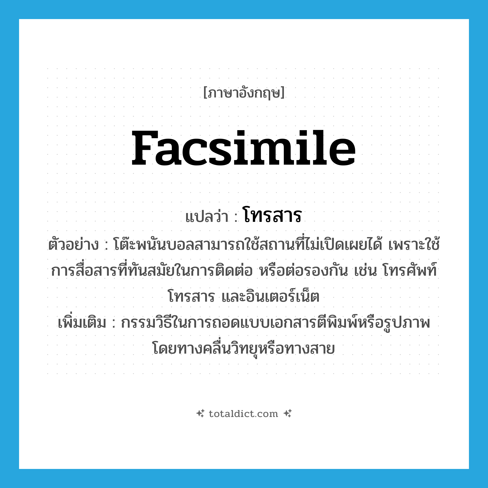 facsimile แปลว่า?, คำศัพท์ภาษาอังกฤษ facsimile แปลว่า โทรสาร ประเภท N ตัวอย่าง โต๊ะพนันบอลสามารถใช้สถานที่ไม่เปิดเผยได้ เพราะใช้การสื่อสารที่ทันสมัยในการติดต่อ หรือต่อรองกัน เช่น โทรศัพท์ โทรสาร และอินเตอร์เน็ต เพิ่มเติม กรรมวิธีในการถอดแบบเอกสารตีพิมพ์หรือรูปภาพ โดยทางคลื่นวิทยุหรือทางสาย หมวด N