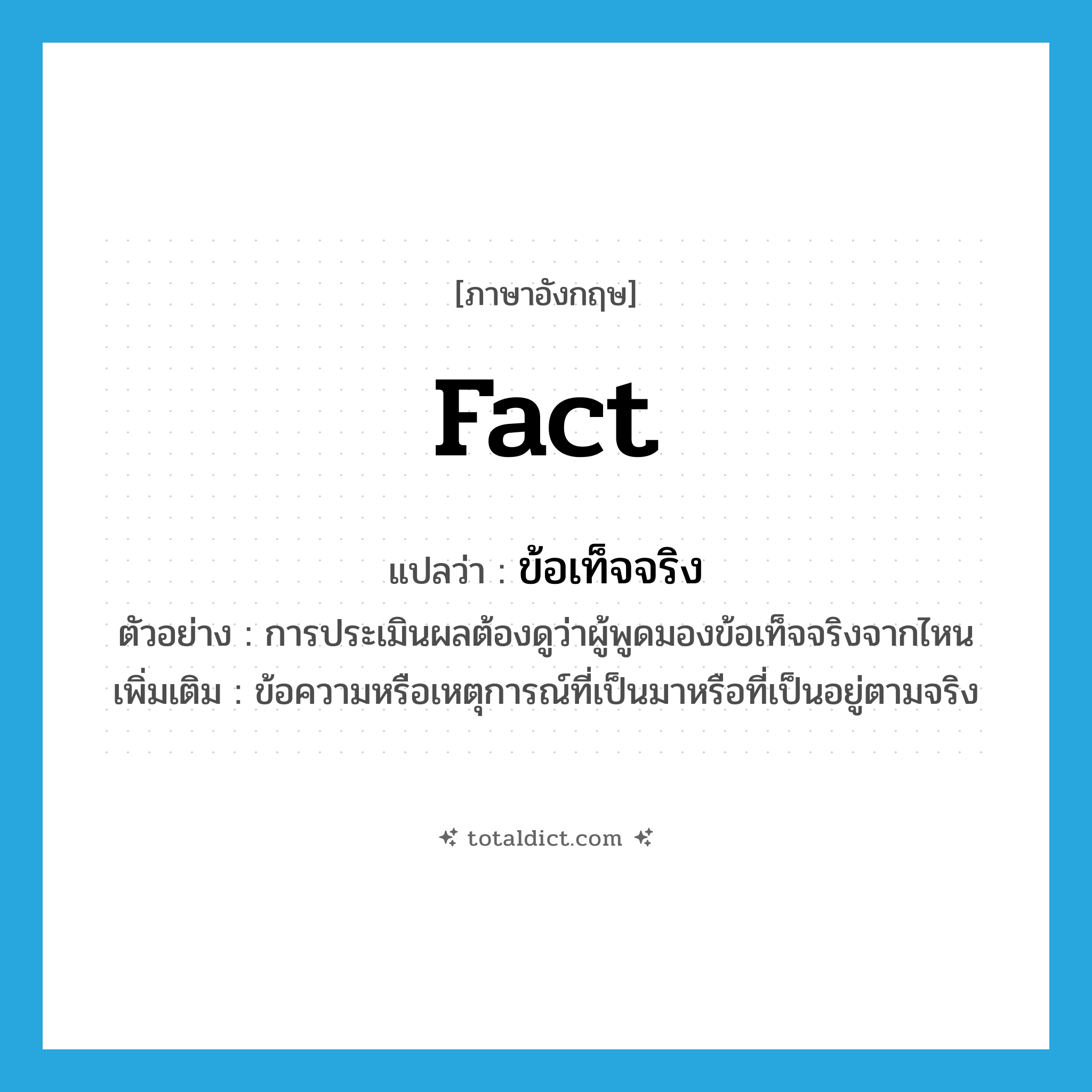 fact แปลว่า?, คำศัพท์ภาษาอังกฤษ fact แปลว่า ข้อเท็จจริง ประเภท N ตัวอย่าง การประเมินผลต้องดูว่าผู้พูดมองข้อเท็จจริงจากไหน เพิ่มเติม ข้อความหรือเหตุการณ์ที่เป็นมาหรือที่เป็นอยู่ตามจริง หมวด N