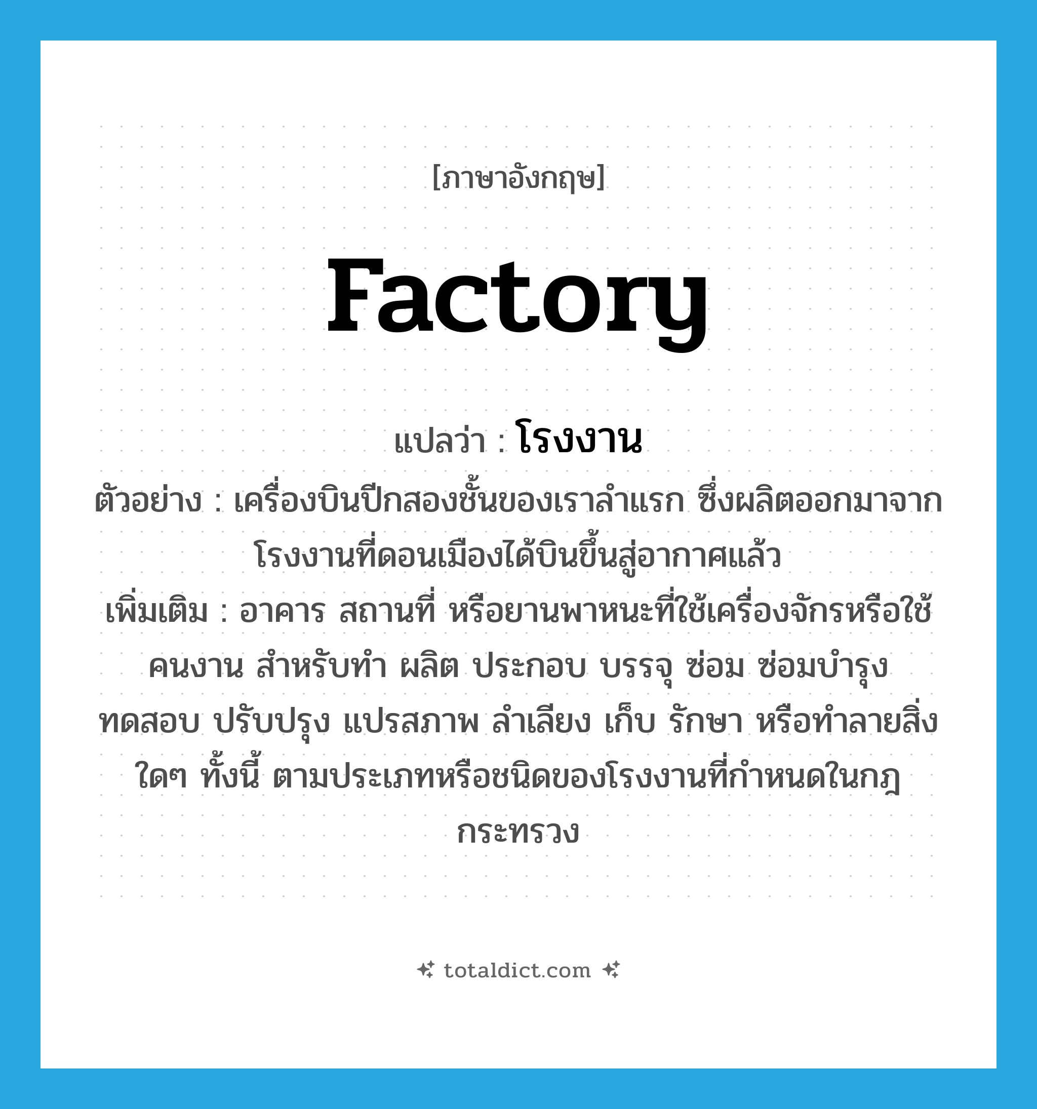 factory แปลว่า?, คำศัพท์ภาษาอังกฤษ factory แปลว่า โรงงาน ประเภท N ตัวอย่าง เครื่องบินปีกสองชั้นของเราลำแรก ซึ่งผลิตออกมาจากโรงงานที่ดอนเมืองได้บินขึ้นสู่อากาศแล้ว เพิ่มเติม อาคาร สถานที่ หรือยานพาหนะที่ใช้เครื่องจักรหรือใช้คนงาน สำหรับทำ ผลิต ประกอบ บรรจุ ซ่อม ซ่อมบำรุง ทดสอบ ปรับปรุง แปรสภาพ ลำเลียง เก็บ รักษา หรือทำลายสิ่งใดๆ ทั้งนี้ ตามประเภทหรือชนิดของโรงงานที่กำหนดในกฎกระทรวง หมวด N