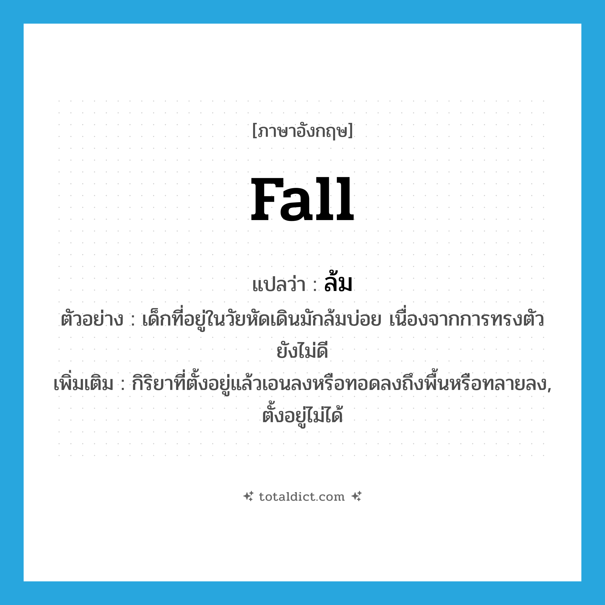 fall แปลว่า?, คำศัพท์ภาษาอังกฤษ fall แปลว่า ล้ม ประเภท V ตัวอย่าง เด็กที่อยู่ในวัยหัดเดินมักล้มบ่อย เนื่องจากการทรงตัวยังไม่ดี เพิ่มเติม กิริยาที่ตั้งอยู่แล้วเอนลงหรือทอดลงถึงพื้นหรือทลายลง, ตั้งอยู่ไม่ได้ หมวด V