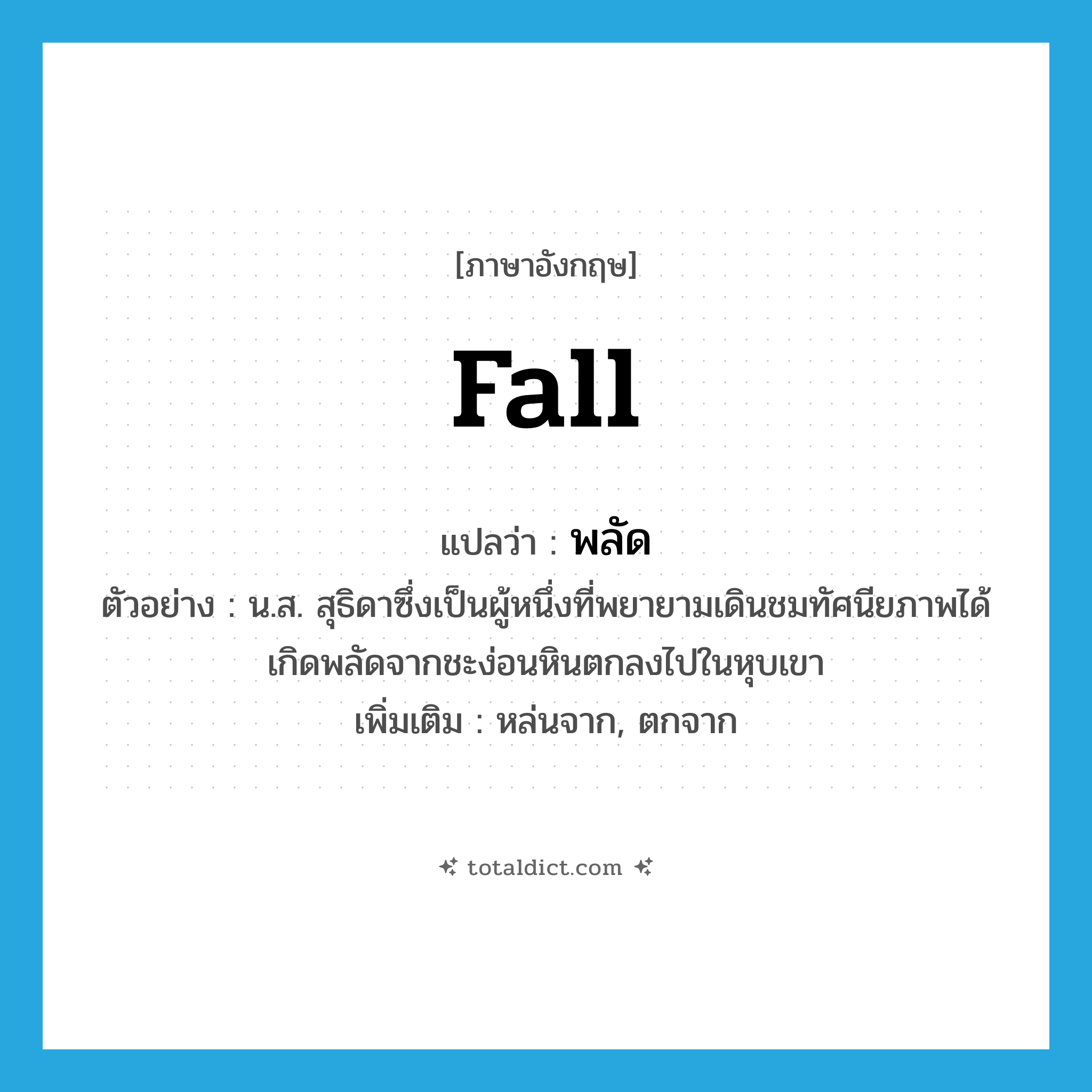 fall แปลว่า?, คำศัพท์ภาษาอังกฤษ fall แปลว่า พลัด ประเภท V ตัวอย่าง น.ส. สุธิดาซึ่งเป็นผู้หนึ่งที่พยายามเดินชมทัศนียภาพได้เกิดพลัดจากชะง่อนหินตกลงไปในหุบเขา เพิ่มเติม หล่นจาก, ตกจาก หมวด V