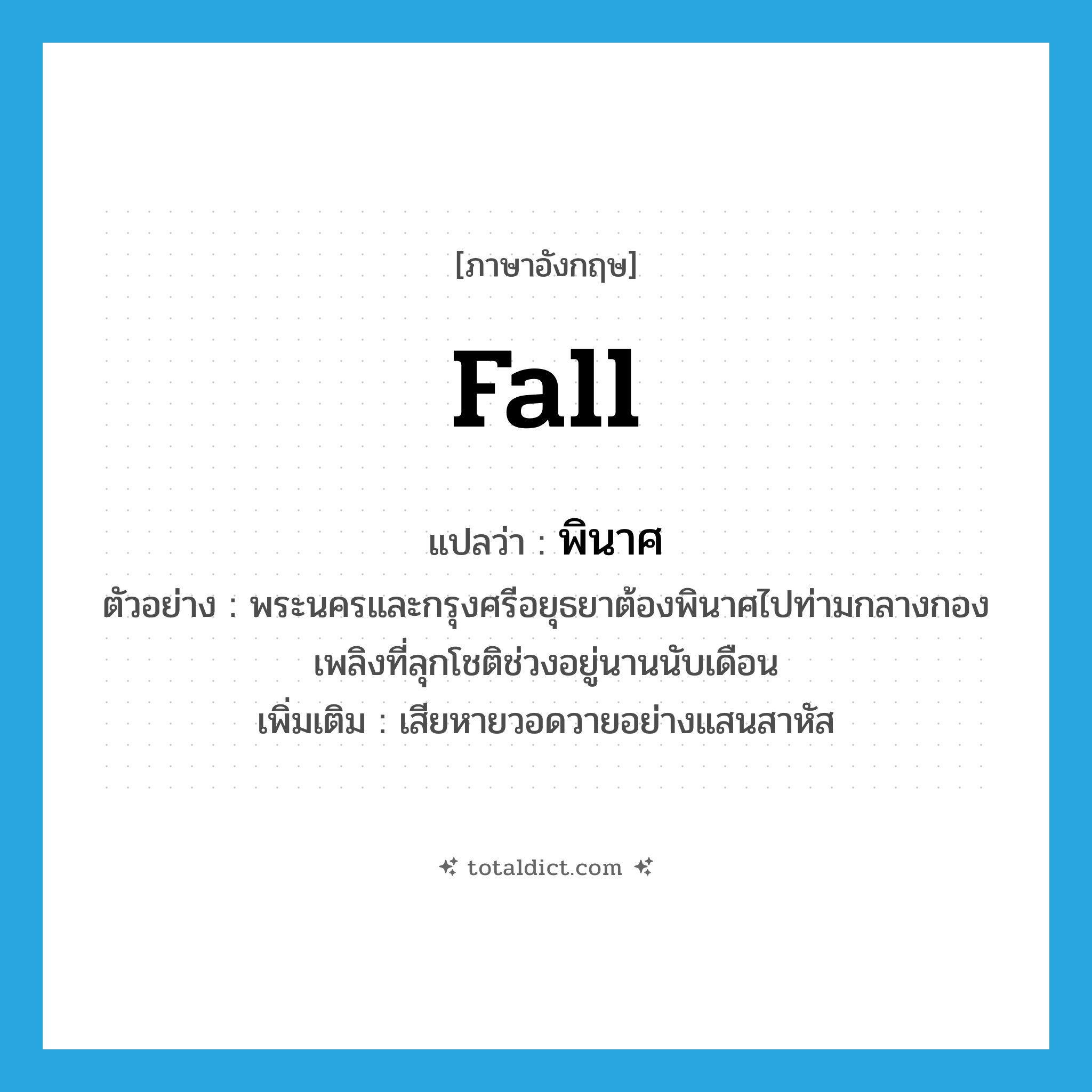 fall แปลว่า?, คำศัพท์ภาษาอังกฤษ fall แปลว่า พินาศ ประเภท V ตัวอย่าง พระนครและกรุงศรีอยุธยาต้องพินาศไปท่ามกลางกองเพลิงที่ลุกโชติช่วงอยู่นานนับเดือน เพิ่มเติม เสียหายวอดวายอย่างแสนสาหัส หมวด V