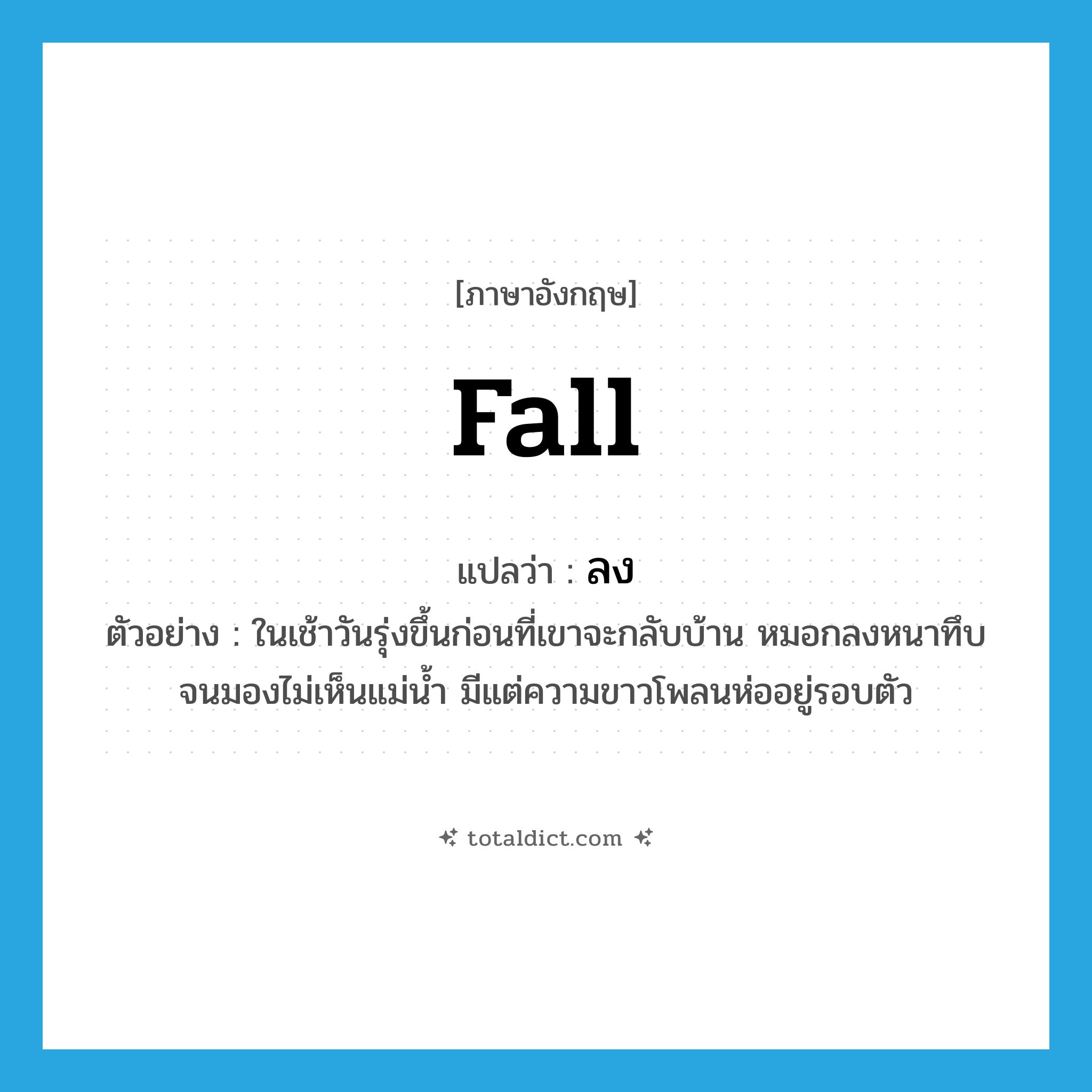 fall แปลว่า?, คำศัพท์ภาษาอังกฤษ fall แปลว่า ลง ประเภท V ตัวอย่าง ในเช้าวันรุ่งขึ้นก่อนที่เขาจะกลับบ้าน หมอกลงหนาทึบจนมองไม่เห็นแม่น้ำ มีแต่ความขาวโพลนห่ออยู่รอบตัว หมวด V